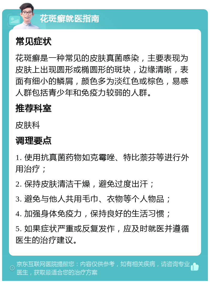 花斑癣就医指南 常见症状 花斑癣是一种常见的皮肤真菌感染，主要表现为皮肤上出现圆形或椭圆形的斑块，边缘清晰，表面有细小的鳞屑，颜色多为淡红色或棕色，易感人群包括青少年和免疫力较弱的人群。 推荐科室 皮肤科 调理要点 1. 使用抗真菌药物如克霉唑、特比萘芬等进行外用治疗； 2. 保持皮肤清洁干燥，避免过度出汗； 3. 避免与他人共用毛巾、衣物等个人物品； 4. 加强身体免疫力，保持良好的生活习惯； 5. 如果症状严重或反复发作，应及时就医并遵循医生的治疗建议。