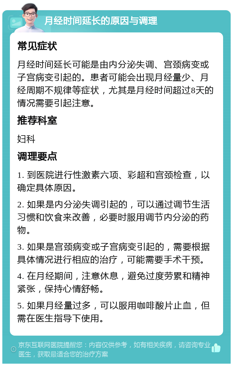 月经时间延长的原因与调理 常见症状 月经时间延长可能是由内分泌失调、宫颈病变或子宫病变引起的。患者可能会出现月经量少、月经周期不规律等症状，尤其是月经时间超过8天的情况需要引起注意。 推荐科室 妇科 调理要点 1. 到医院进行性激素六项、彩超和宫颈检查，以确定具体原因。 2. 如果是内分泌失调引起的，可以通过调节生活习惯和饮食来改善，必要时服用调节内分泌的药物。 3. 如果是宫颈病变或子宫病变引起的，需要根据具体情况进行相应的治疗，可能需要手术干预。 4. 在月经期间，注意休息，避免过度劳累和精神紧张，保持心情舒畅。 5. 如果月经量过多，可以服用咖啡酸片止血，但需在医生指导下使用。