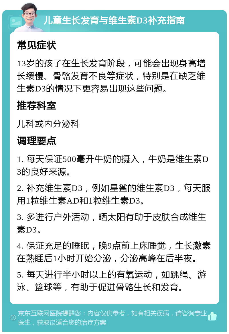 儿童生长发育与维生素D3补充指南 常见症状 13岁的孩子在生长发育阶段，可能会出现身高增长缓慢、骨骼发育不良等症状，特别是在缺乏维生素D3的情况下更容易出现这些问题。 推荐科室 儿科或内分泌科 调理要点 1. 每天保证500毫升牛奶的摄入，牛奶是维生素D3的良好来源。 2. 补充维生素D3，例如星鲨的维生素D3，每天服用1粒维生素AD和1粒维生素D3。 3. 多进行户外活动，晒太阳有助于皮肤合成维生素D3。 4. 保证充足的睡眠，晚9点前上床睡觉，生长激素在熟睡后1小时开始分泌，分泌高峰在后半夜。 5. 每天进行半小时以上的有氧运动，如跳绳、游泳、篮球等，有助于促进骨骼生长和发育。