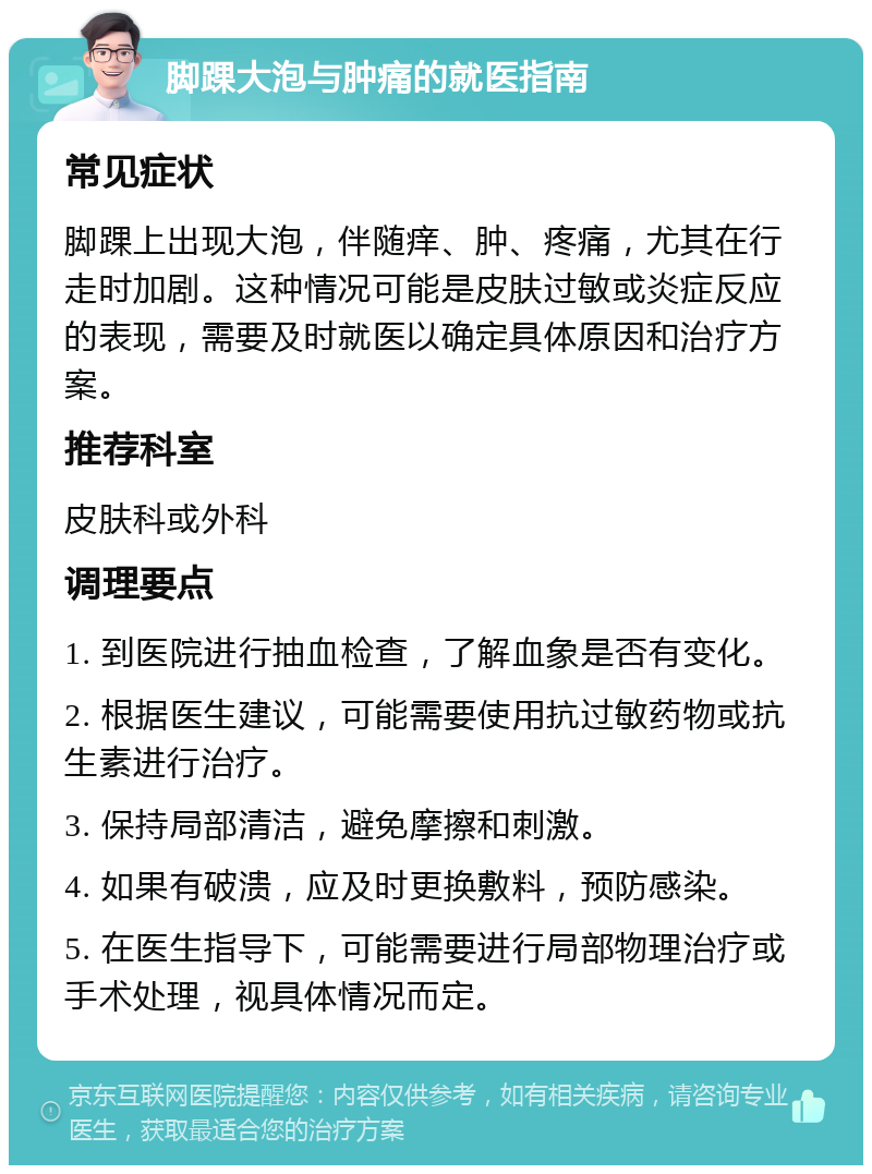 脚踝大泡与肿痛的就医指南 常见症状 脚踝上出现大泡，伴随痒、肿、疼痛，尤其在行走时加剧。这种情况可能是皮肤过敏或炎症反应的表现，需要及时就医以确定具体原因和治疗方案。 推荐科室 皮肤科或外科 调理要点 1. 到医院进行抽血检查，了解血象是否有变化。 2. 根据医生建议，可能需要使用抗过敏药物或抗生素进行治疗。 3. 保持局部清洁，避免摩擦和刺激。 4. 如果有破溃，应及时更换敷料，预防感染。 5. 在医生指导下，可能需要进行局部物理治疗或手术处理，视具体情况而定。