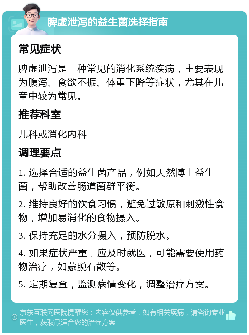 脾虚泄泻的益生菌选择指南 常见症状 脾虚泄泻是一种常见的消化系统疾病，主要表现为腹泻、食欲不振、体重下降等症状，尤其在儿童中较为常见。 推荐科室 儿科或消化内科 调理要点 1. 选择合适的益生菌产品，例如天然博士益生菌，帮助改善肠道菌群平衡。 2. 维持良好的饮食习惯，避免过敏原和刺激性食物，增加易消化的食物摄入。 3. 保持充足的水分摄入，预防脱水。 4. 如果症状严重，应及时就医，可能需要使用药物治疗，如蒙脱石散等。 5. 定期复查，监测病情变化，调整治疗方案。