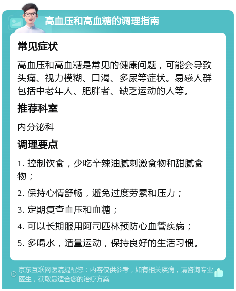 高血压和高血糖的调理指南 常见症状 高血压和高血糖是常见的健康问题，可能会导致头痛、视力模糊、口渴、多尿等症状。易感人群包括中老年人、肥胖者、缺乏运动的人等。 推荐科室 内分泌科 调理要点 1. 控制饮食，少吃辛辣油腻刺激食物和甜腻食物； 2. 保持心情舒畅，避免过度劳累和压力； 3. 定期复查血压和血糖； 4. 可以长期服用阿司匹林预防心血管疾病； 5. 多喝水，适量运动，保持良好的生活习惯。