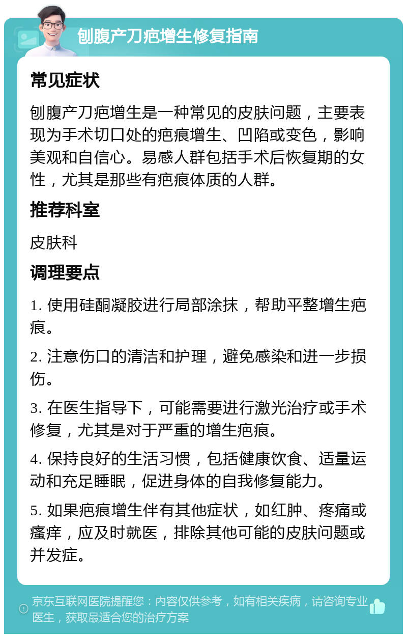 刨腹产刀疤增生修复指南 常见症状 刨腹产刀疤增生是一种常见的皮肤问题，主要表现为手术切口处的疤痕增生、凹陷或变色，影响美观和自信心。易感人群包括手术后恢复期的女性，尤其是那些有疤痕体质的人群。 推荐科室 皮肤科 调理要点 1. 使用硅酮凝胶进行局部涂抹，帮助平整增生疤痕。 2. 注意伤口的清洁和护理，避免感染和进一步损伤。 3. 在医生指导下，可能需要进行激光治疗或手术修复，尤其是对于严重的增生疤痕。 4. 保持良好的生活习惯，包括健康饮食、适量运动和充足睡眠，促进身体的自我修复能力。 5. 如果疤痕增生伴有其他症状，如红肿、疼痛或瘙痒，应及时就医，排除其他可能的皮肤问题或并发症。