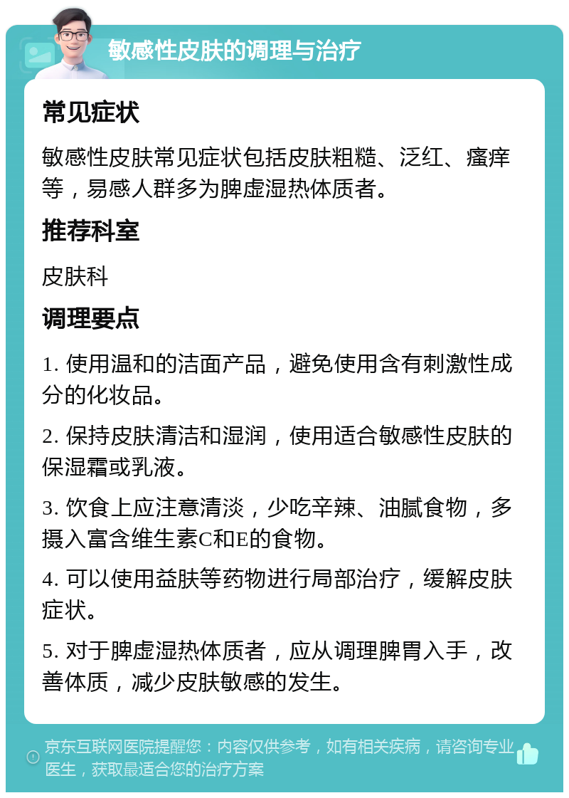 敏感性皮肤的调理与治疗 常见症状 敏感性皮肤常见症状包括皮肤粗糙、泛红、瘙痒等，易感人群多为脾虚湿热体质者。 推荐科室 皮肤科 调理要点 1. 使用温和的洁面产品，避免使用含有刺激性成分的化妆品。 2. 保持皮肤清洁和湿润，使用适合敏感性皮肤的保湿霜或乳液。 3. 饮食上应注意清淡，少吃辛辣、油腻食物，多摄入富含维生素C和E的食物。 4. 可以使用益肤等药物进行局部治疗，缓解皮肤症状。 5. 对于脾虚湿热体质者，应从调理脾胃入手，改善体质，减少皮肤敏感的发生。