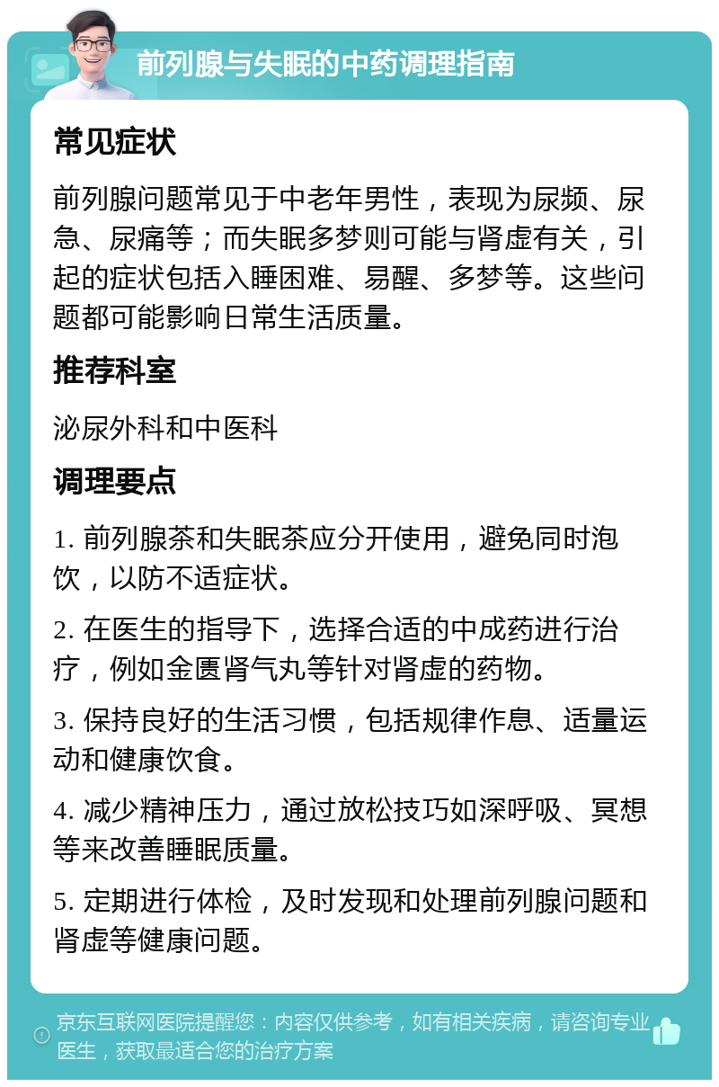 前列腺与失眠的中药调理指南 常见症状 前列腺问题常见于中老年男性，表现为尿频、尿急、尿痛等；而失眠多梦则可能与肾虚有关，引起的症状包括入睡困难、易醒、多梦等。这些问题都可能影响日常生活质量。 推荐科室 泌尿外科和中医科 调理要点 1. 前列腺茶和失眠茶应分开使用，避免同时泡饮，以防不适症状。 2. 在医生的指导下，选择合适的中成药进行治疗，例如金匮肾气丸等针对肾虚的药物。 3. 保持良好的生活习惯，包括规律作息、适量运动和健康饮食。 4. 减少精神压力，通过放松技巧如深呼吸、冥想等来改善睡眠质量。 5. 定期进行体检，及时发现和处理前列腺问题和肾虚等健康问题。