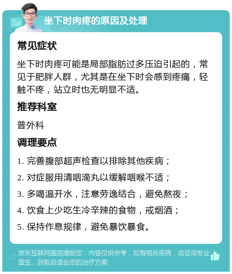 坐下时肉疼的原因及处理 常见症状 坐下时肉疼可能是局部脂肪过多压迫引起的，常见于肥胖人群，尤其是在坐下时会感到疼痛，轻触不疼，站立时也无明显不适。 推荐科室 普外科 调理要点 1. 完善腹部超声检查以排除其他疾病； 2. 对症服用清咽滴丸以缓解咽喉不适； 3. 多喝温开水，注意劳逸结合，避免熬夜； 4. 饮食上少吃生冷辛辣的食物，戒烟酒； 5. 保持作息规律，避免暴饮暴食。