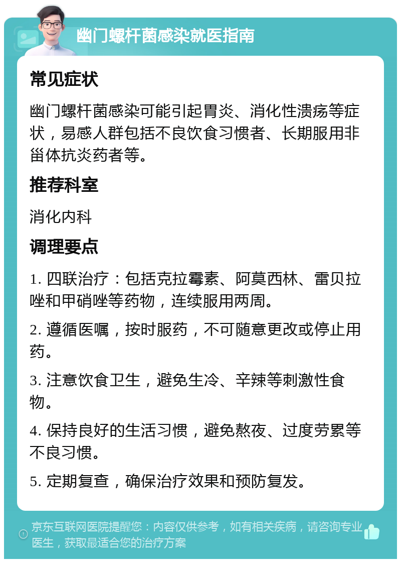 幽门螺杆菌感染就医指南 常见症状 幽门螺杆菌感染可能引起胃炎、消化性溃疡等症状，易感人群包括不良饮食习惯者、长期服用非甾体抗炎药者等。 推荐科室 消化内科 调理要点 1. 四联治疗：包括克拉霉素、阿莫西林、雷贝拉唑和甲硝唑等药物，连续服用两周。 2. 遵循医嘱，按时服药，不可随意更改或停止用药。 3. 注意饮食卫生，避免生冷、辛辣等刺激性食物。 4. 保持良好的生活习惯，避免熬夜、过度劳累等不良习惯。 5. 定期复查，确保治疗效果和预防复发。