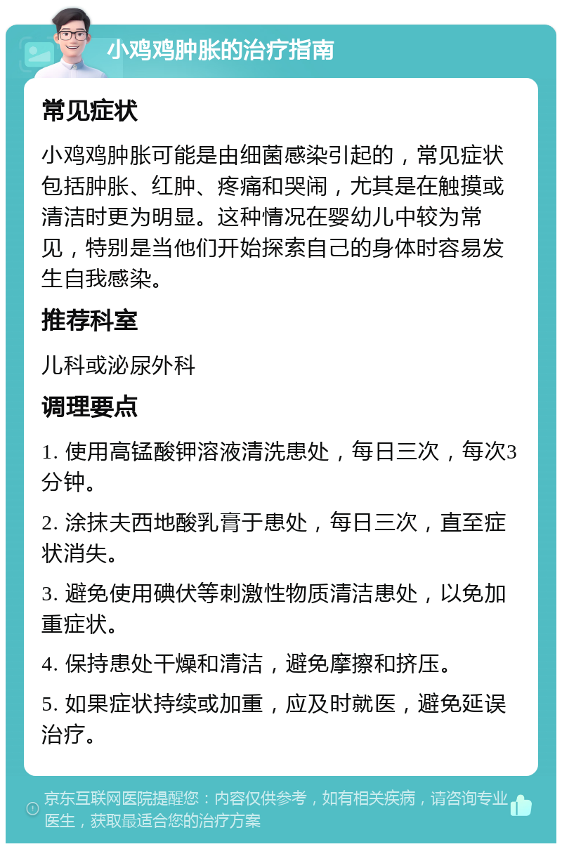 小鸡鸡肿胀的治疗指南 常见症状 小鸡鸡肿胀可能是由细菌感染引起的，常见症状包括肿胀、红肿、疼痛和哭闹，尤其是在触摸或清洁时更为明显。这种情况在婴幼儿中较为常见，特别是当他们开始探索自己的身体时容易发生自我感染。 推荐科室 儿科或泌尿外科 调理要点 1. 使用高锰酸钾溶液清洗患处，每日三次，每次3分钟。 2. 涂抹夫西地酸乳膏于患处，每日三次，直至症状消失。 3. 避免使用碘伏等刺激性物质清洁患处，以免加重症状。 4. 保持患处干燥和清洁，避免摩擦和挤压。 5. 如果症状持续或加重，应及时就医，避免延误治疗。