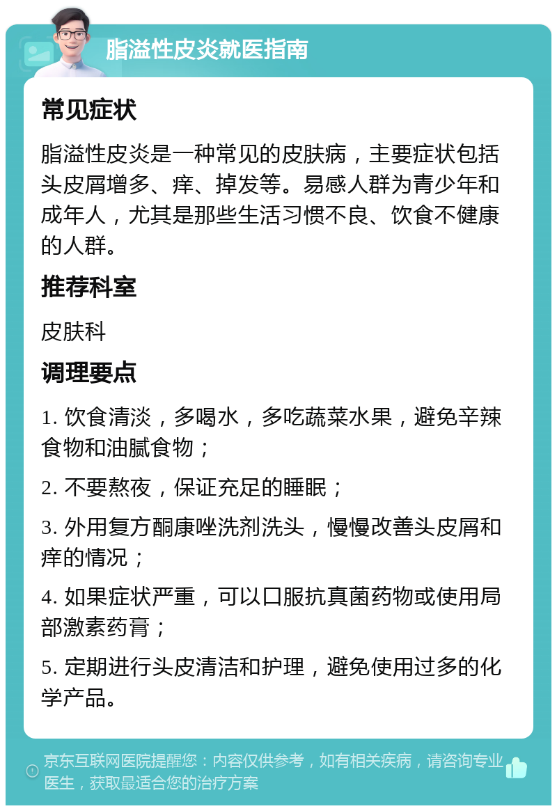 脂溢性皮炎就医指南 常见症状 脂溢性皮炎是一种常见的皮肤病，主要症状包括头皮屑增多、痒、掉发等。易感人群为青少年和成年人，尤其是那些生活习惯不良、饮食不健康的人群。 推荐科室 皮肤科 调理要点 1. 饮食清淡，多喝水，多吃蔬菜水果，避免辛辣食物和油腻食物； 2. 不要熬夜，保证充足的睡眠； 3. 外用复方酮康唑洗剂洗头，慢慢改善头皮屑和痒的情况； 4. 如果症状严重，可以口服抗真菌药物或使用局部激素药膏； 5. 定期进行头皮清洁和护理，避免使用过多的化学产品。