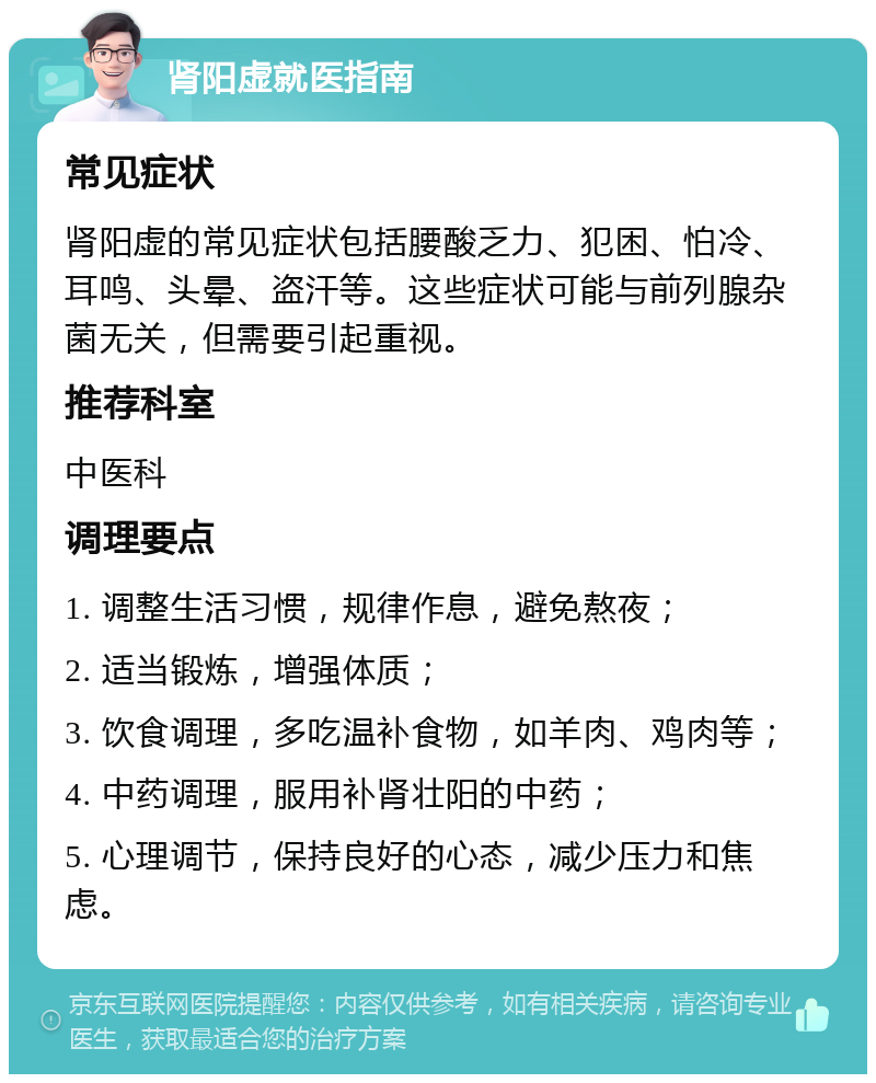 肾阳虚就医指南 常见症状 肾阳虚的常见症状包括腰酸乏力、犯困、怕冷、耳鸣、头晕、盗汗等。这些症状可能与前列腺杂菌无关，但需要引起重视。 推荐科室 中医科 调理要点 1. 调整生活习惯，规律作息，避免熬夜； 2. 适当锻炼，增强体质； 3. 饮食调理，多吃温补食物，如羊肉、鸡肉等； 4. 中药调理，服用补肾壮阳的中药； 5. 心理调节，保持良好的心态，减少压力和焦虑。