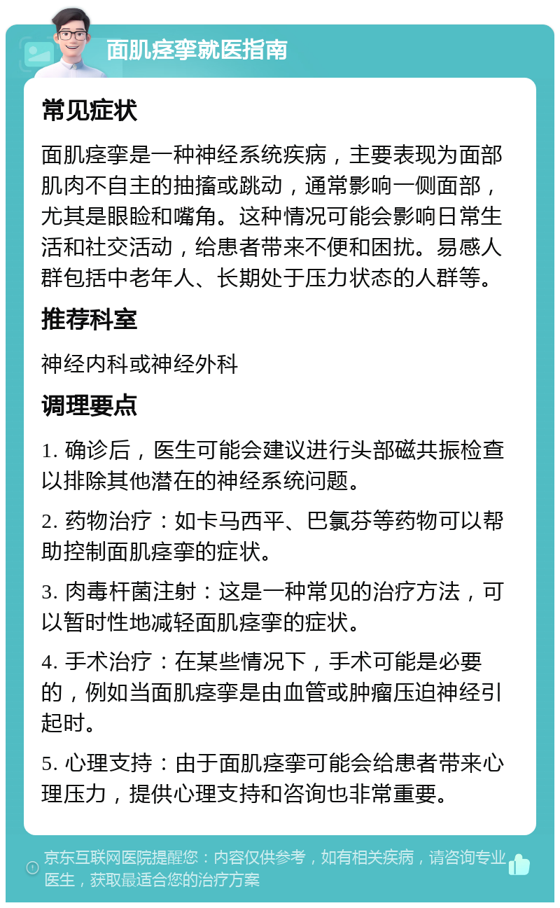 面肌痉挛就医指南 常见症状 面肌痉挛是一种神经系统疾病，主要表现为面部肌肉不自主的抽搐或跳动，通常影响一侧面部，尤其是眼睑和嘴角。这种情况可能会影响日常生活和社交活动，给患者带来不便和困扰。易感人群包括中老年人、长期处于压力状态的人群等。 推荐科室 神经内科或神经外科 调理要点 1. 确诊后，医生可能会建议进行头部磁共振检查以排除其他潜在的神经系统问题。 2. 药物治疗：如卡马西平、巴氯芬等药物可以帮助控制面肌痉挛的症状。 3. 肉毒杆菌注射：这是一种常见的治疗方法，可以暂时性地减轻面肌痉挛的症状。 4. 手术治疗：在某些情况下，手术可能是必要的，例如当面肌痉挛是由血管或肿瘤压迫神经引起时。 5. 心理支持：由于面肌痉挛可能会给患者带来心理压力，提供心理支持和咨询也非常重要。