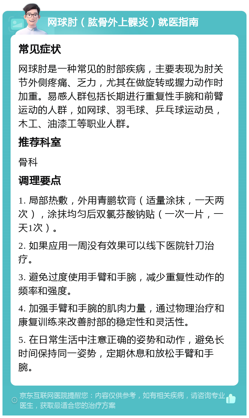 网球肘（肱骨外上髁炎）就医指南 常见症状 网球肘是一种常见的肘部疾病，主要表现为肘关节外侧疼痛、乏力，尤其在做旋转或握力动作时加重。易感人群包括长期进行重复性手腕和前臂运动的人群，如网球、羽毛球、乒乓球运动员，木工、油漆工等职业人群。 推荐科室 骨科 调理要点 1. 局部热敷，外用青鹏软膏（适量涂抹，一天两次），涂抹均匀后双氯芬酸钠贴（一次一片，一天1次）。 2. 如果应用一周没有效果可以线下医院针刀治疗。 3. 避免过度使用手臂和手腕，减少重复性动作的频率和强度。 4. 加强手臂和手腕的肌肉力量，通过物理治疗和康复训练来改善肘部的稳定性和灵活性。 5. 在日常生活中注意正确的姿势和动作，避免长时间保持同一姿势，定期休息和放松手臂和手腕。