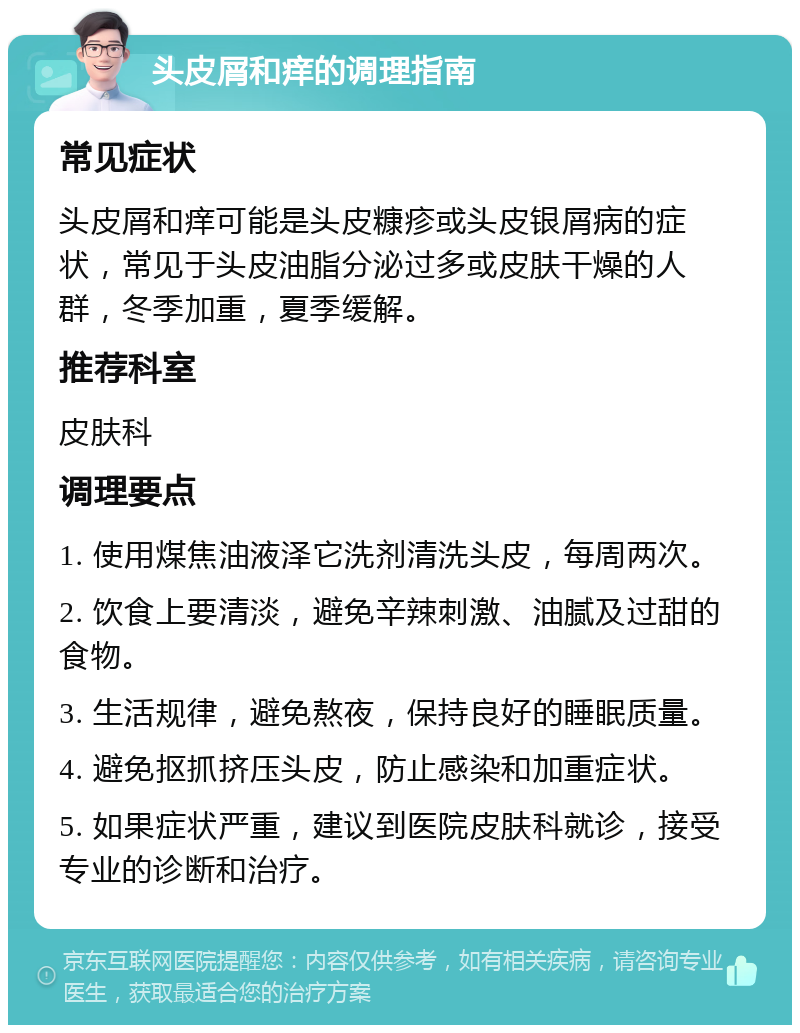 头皮屑和痒的调理指南 常见症状 头皮屑和痒可能是头皮糠疹或头皮银屑病的症状，常见于头皮油脂分泌过多或皮肤干燥的人群，冬季加重，夏季缓解。 推荐科室 皮肤科 调理要点 1. 使用煤焦油液泽它洗剂清洗头皮，每周两次。 2. 饮食上要清淡，避免辛辣刺激、油腻及过甜的食物。 3. 生活规律，避免熬夜，保持良好的睡眠质量。 4. 避免抠抓挤压头皮，防止感染和加重症状。 5. 如果症状严重，建议到医院皮肤科就诊，接受专业的诊断和治疗。