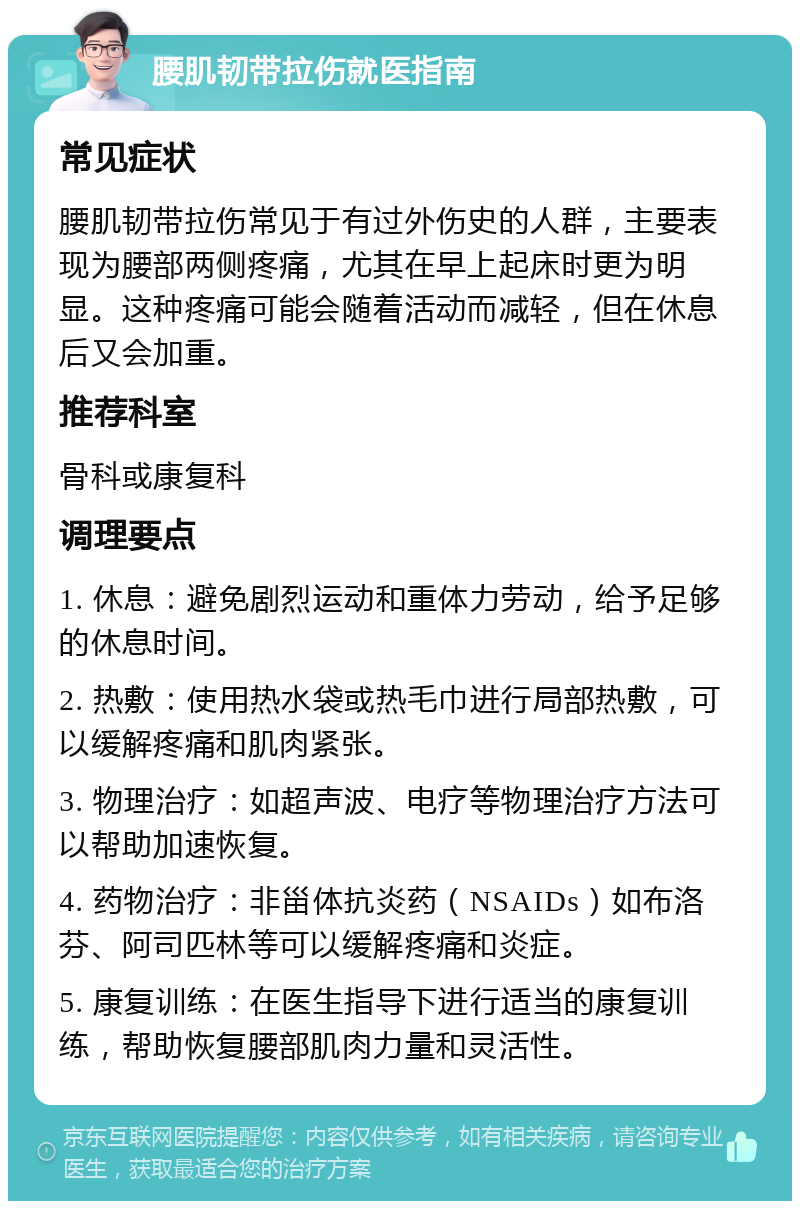 腰肌韧带拉伤就医指南 常见症状 腰肌韧带拉伤常见于有过外伤史的人群，主要表现为腰部两侧疼痛，尤其在早上起床时更为明显。这种疼痛可能会随着活动而减轻，但在休息后又会加重。 推荐科室 骨科或康复科 调理要点 1. 休息：避免剧烈运动和重体力劳动，给予足够的休息时间。 2. 热敷：使用热水袋或热毛巾进行局部热敷，可以缓解疼痛和肌肉紧张。 3. 物理治疗：如超声波、电疗等物理治疗方法可以帮助加速恢复。 4. 药物治疗：非甾体抗炎药（NSAIDs）如布洛芬、阿司匹林等可以缓解疼痛和炎症。 5. 康复训练：在医生指导下进行适当的康复训练，帮助恢复腰部肌肉力量和灵活性。