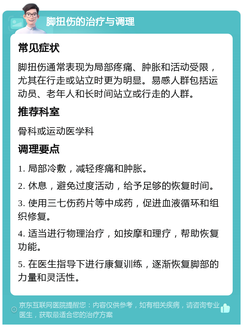 脚扭伤的治疗与调理 常见症状 脚扭伤通常表现为局部疼痛、肿胀和活动受限，尤其在行走或站立时更为明显。易感人群包括运动员、老年人和长时间站立或行走的人群。 推荐科室 骨科或运动医学科 调理要点 1. 局部冷敷，减轻疼痛和肿胀。 2. 休息，避免过度活动，给予足够的恢复时间。 3. 使用三七伤药片等中成药，促进血液循环和组织修复。 4. 适当进行物理治疗，如按摩和理疗，帮助恢复功能。 5. 在医生指导下进行康复训练，逐渐恢复脚部的力量和灵活性。