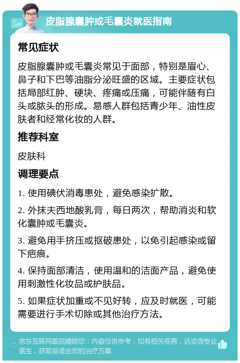 皮脂腺囊肿或毛囊炎就医指南 常见症状 皮脂腺囊肿或毛囊炎常见于面部，特别是眉心、鼻子和下巴等油脂分泌旺盛的区域。主要症状包括局部红肿、硬块、疼痛或压痛，可能伴随有白头或脓头的形成。易感人群包括青少年、油性皮肤者和经常化妆的人群。 推荐科室 皮肤科 调理要点 1. 使用碘伏消毒患处，避免感染扩散。 2. 外抹夫西地酸乳膏，每日两次，帮助消炎和软化囊肿或毛囊炎。 3. 避免用手挤压或抠破患处，以免引起感染或留下疤痕。 4. 保持面部清洁，使用温和的洁面产品，避免使用刺激性化妆品或护肤品。 5. 如果症状加重或不见好转，应及时就医，可能需要进行手术切除或其他治疗方法。