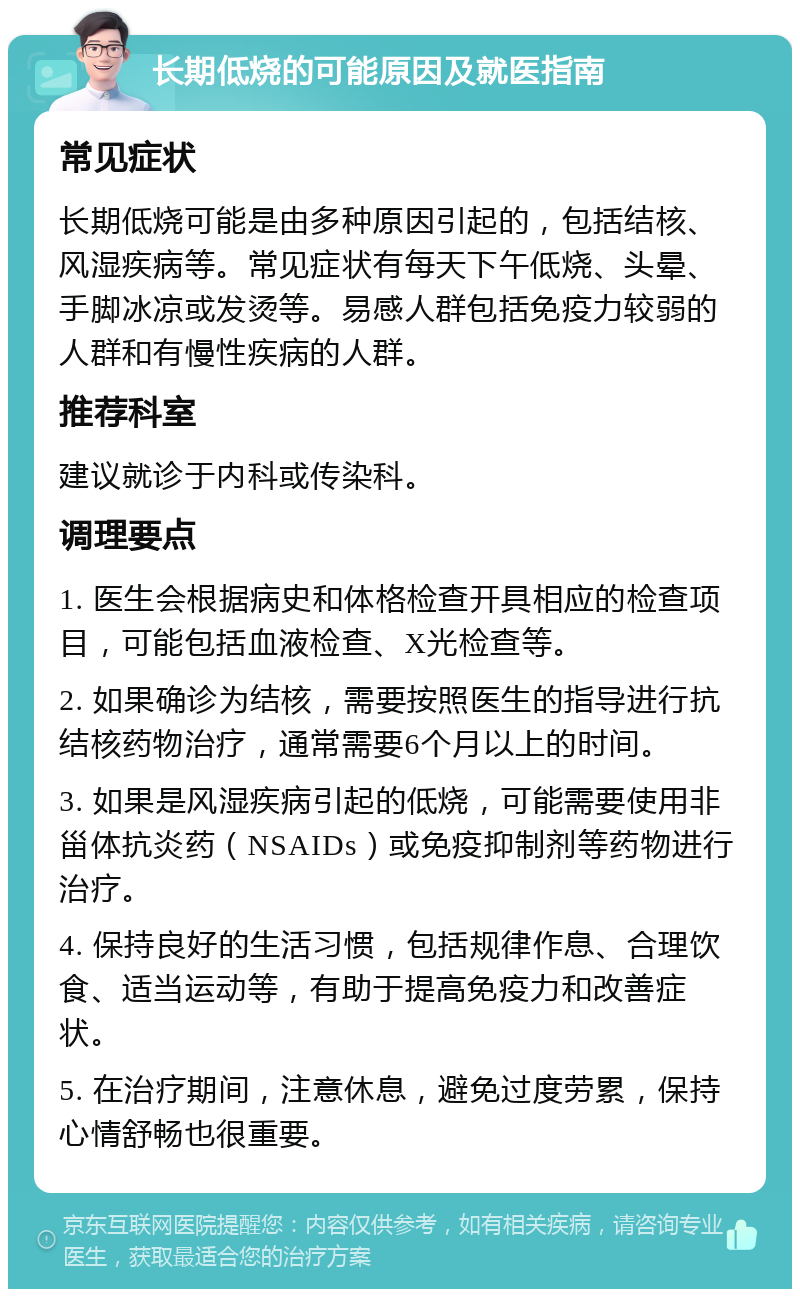 长期低烧的可能原因及就医指南 常见症状 长期低烧可能是由多种原因引起的，包括结核、风湿疾病等。常见症状有每天下午低烧、头晕、手脚冰凉或发烫等。易感人群包括免疫力较弱的人群和有慢性疾病的人群。 推荐科室 建议就诊于内科或传染科。 调理要点 1. 医生会根据病史和体格检查开具相应的检查项目，可能包括血液检查、X光检查等。 2. 如果确诊为结核，需要按照医生的指导进行抗结核药物治疗，通常需要6个月以上的时间。 3. 如果是风湿疾病引起的低烧，可能需要使用非甾体抗炎药（NSAIDs）或免疫抑制剂等药物进行治疗。 4. 保持良好的生活习惯，包括规律作息、合理饮食、适当运动等，有助于提高免疫力和改善症状。 5. 在治疗期间，注意休息，避免过度劳累，保持心情舒畅也很重要。