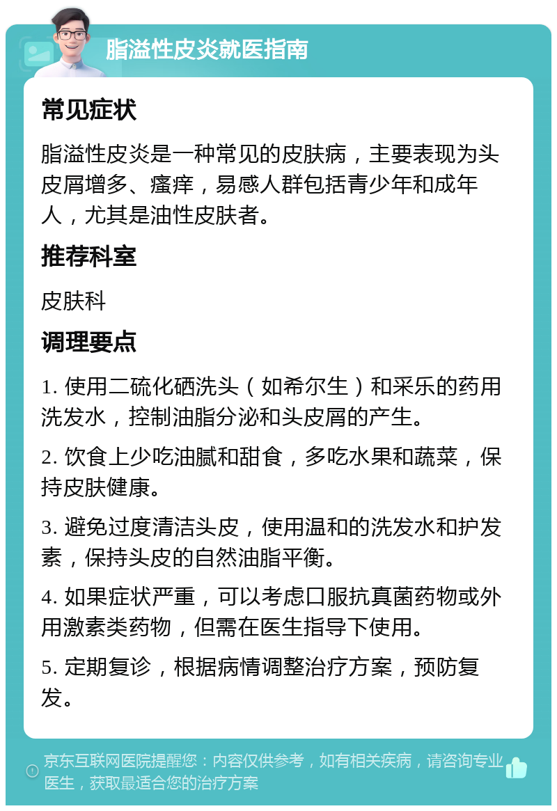 脂溢性皮炎就医指南 常见症状 脂溢性皮炎是一种常见的皮肤病，主要表现为头皮屑增多、瘙痒，易感人群包括青少年和成年人，尤其是油性皮肤者。 推荐科室 皮肤科 调理要点 1. 使用二硫化硒洗头（如希尔生）和采乐的药用洗发水，控制油脂分泌和头皮屑的产生。 2. 饮食上少吃油腻和甜食，多吃水果和蔬菜，保持皮肤健康。 3. 避免过度清洁头皮，使用温和的洗发水和护发素，保持头皮的自然油脂平衡。 4. 如果症状严重，可以考虑口服抗真菌药物或外用激素类药物，但需在医生指导下使用。 5. 定期复诊，根据病情调整治疗方案，预防复发。