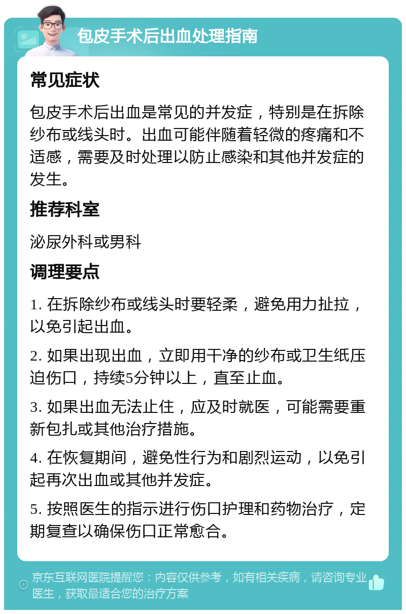 包皮手术后出血处理指南 常见症状 包皮手术后出血是常见的并发症，特别是在拆除纱布或线头时。出血可能伴随着轻微的疼痛和不适感，需要及时处理以防止感染和其他并发症的发生。 推荐科室 泌尿外科或男科 调理要点 1. 在拆除纱布或线头时要轻柔，避免用力扯拉，以免引起出血。 2. 如果出现出血，立即用干净的纱布或卫生纸压迫伤口，持续5分钟以上，直至止血。 3. 如果出血无法止住，应及时就医，可能需要重新包扎或其他治疗措施。 4. 在恢复期间，避免性行为和剧烈运动，以免引起再次出血或其他并发症。 5. 按照医生的指示进行伤口护理和药物治疗，定期复查以确保伤口正常愈合。