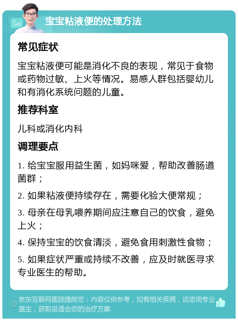 宝宝粘液便的处理方法 常见症状 宝宝粘液便可能是消化不良的表现，常见于食物或药物过敏、上火等情况。易感人群包括婴幼儿和有消化系统问题的儿童。 推荐科室 儿科或消化内科 调理要点 1. 给宝宝服用益生菌，如妈咪爱，帮助改善肠道菌群； 2. 如果粘液便持续存在，需要化验大便常规； 3. 母亲在母乳喂养期间应注意自己的饮食，避免上火； 4. 保持宝宝的饮食清淡，避免食用刺激性食物； 5. 如果症状严重或持续不改善，应及时就医寻求专业医生的帮助。