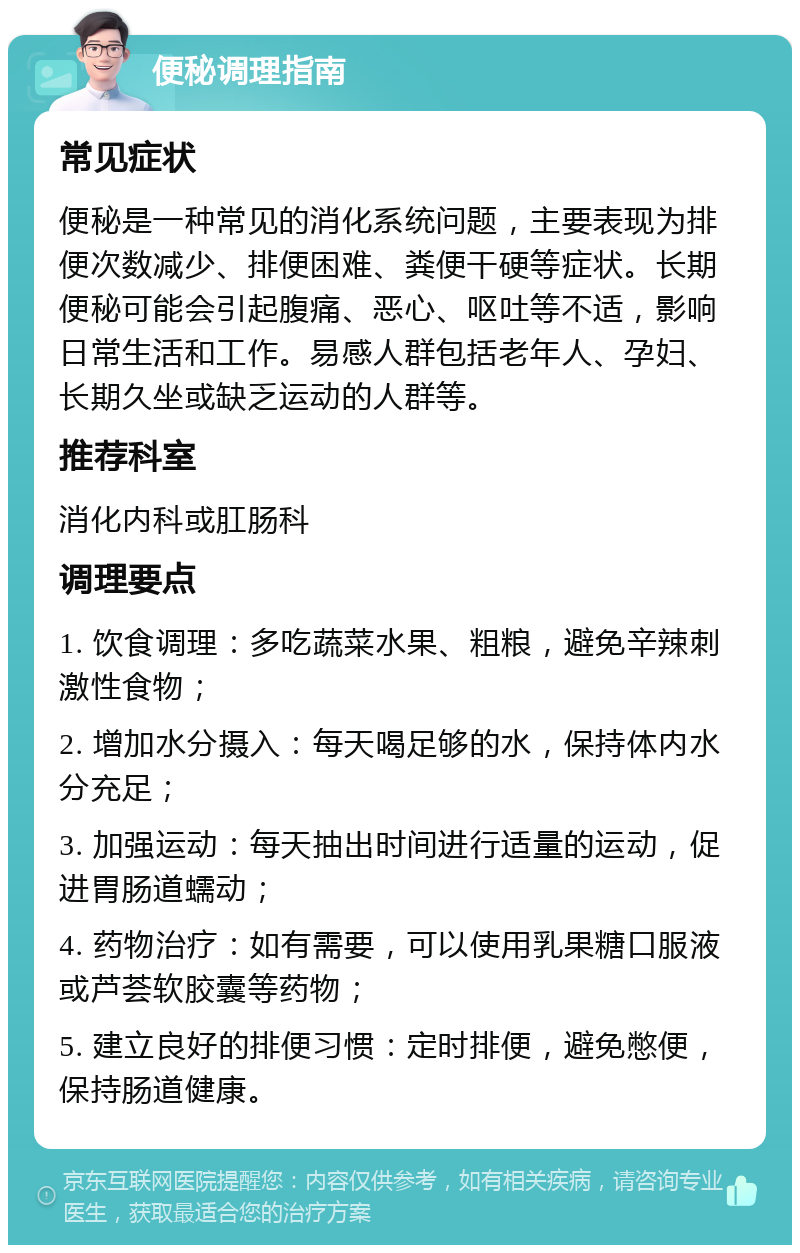 便秘调理指南 常见症状 便秘是一种常见的消化系统问题，主要表现为排便次数减少、排便困难、粪便干硬等症状。长期便秘可能会引起腹痛、恶心、呕吐等不适，影响日常生活和工作。易感人群包括老年人、孕妇、长期久坐或缺乏运动的人群等。 推荐科室 消化内科或肛肠科 调理要点 1. 饮食调理：多吃蔬菜水果、粗粮，避免辛辣刺激性食物； 2. 增加水分摄入：每天喝足够的水，保持体内水分充足； 3. 加强运动：每天抽出时间进行适量的运动，促进胃肠道蠕动； 4. 药物治疗：如有需要，可以使用乳果糖口服液或芦荟软胶囊等药物； 5. 建立良好的排便习惯：定时排便，避免憋便，保持肠道健康。