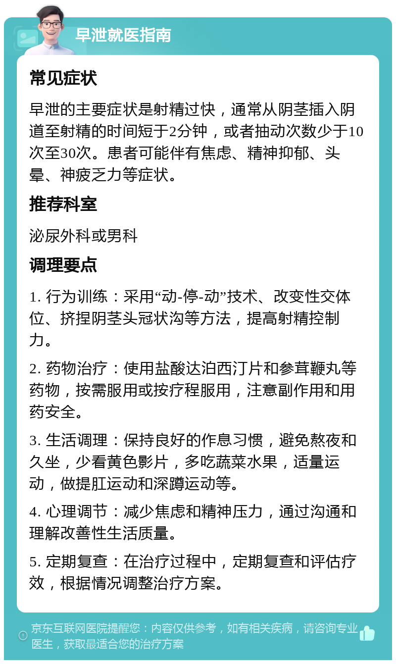 早泄就医指南 常见症状 早泄的主要症状是射精过快，通常从阴茎插入阴道至射精的时间短于2分钟，或者抽动次数少于10次至30次。患者可能伴有焦虑、精神抑郁、头晕、神疲乏力等症状。 推荐科室 泌尿外科或男科 调理要点 1. 行为训练：采用“动-停-动”技术、改变性交体位、挤捏阴茎头冠状沟等方法，提高射精控制力。 2. 药物治疗：使用盐酸达泊西汀片和参茸鞭丸等药物，按需服用或按疗程服用，注意副作用和用药安全。 3. 生活调理：保持良好的作息习惯，避免熬夜和久坐，少看黄色影片，多吃蔬菜水果，适量运动，做提肛运动和深蹲运动等。 4. 心理调节：减少焦虑和精神压力，通过沟通和理解改善性生活质量。 5. 定期复查：在治疗过程中，定期复查和评估疗效，根据情况调整治疗方案。