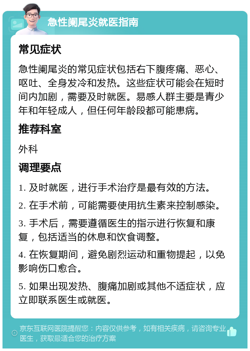 急性阑尾炎就医指南 常见症状 急性阑尾炎的常见症状包括右下腹疼痛、恶心、呕吐、全身发冷和发热。这些症状可能会在短时间内加剧，需要及时就医。易感人群主要是青少年和年轻成人，但任何年龄段都可能患病。 推荐科室 外科 调理要点 1. 及时就医，进行手术治疗是最有效的方法。 2. 在手术前，可能需要使用抗生素来控制感染。 3. 手术后，需要遵循医生的指示进行恢复和康复，包括适当的休息和饮食调整。 4. 在恢复期间，避免剧烈运动和重物提起，以免影响伤口愈合。 5. 如果出现发热、腹痛加剧或其他不适症状，应立即联系医生或就医。