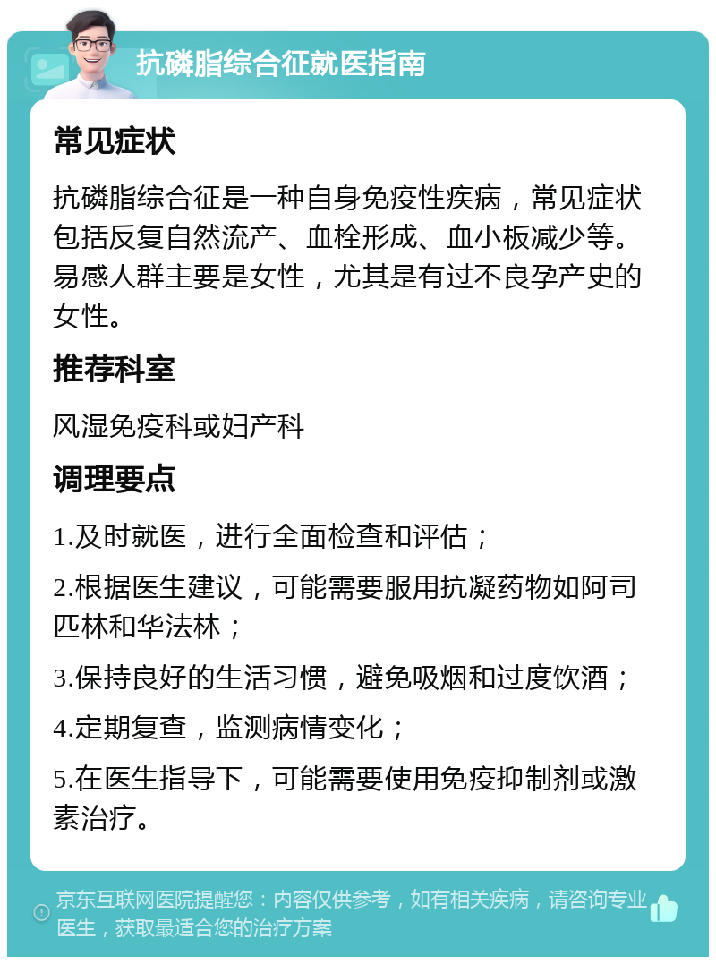 抗磷脂综合征就医指南 常见症状 抗磷脂综合征是一种自身免疫性疾病，常见症状包括反复自然流产、血栓形成、血小板减少等。易感人群主要是女性，尤其是有过不良孕产史的女性。 推荐科室 风湿免疫科或妇产科 调理要点 1.及时就医，进行全面检查和评估； 2.根据医生建议，可能需要服用抗凝药物如阿司匹林和华法林； 3.保持良好的生活习惯，避免吸烟和过度饮酒； 4.定期复查，监测病情变化； 5.在医生指导下，可能需要使用免疫抑制剂或激素治疗。