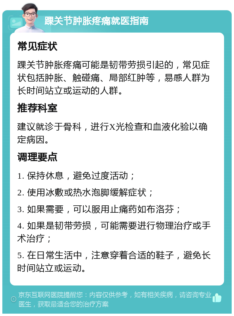 踝关节肿胀疼痛就医指南 常见症状 踝关节肿胀疼痛可能是韧带劳损引起的，常见症状包括肿胀、触碰痛、局部红肿等，易感人群为长时间站立或运动的人群。 推荐科室 建议就诊于骨科，进行X光检查和血液化验以确定病因。 调理要点 1. 保持休息，避免过度活动； 2. 使用冰敷或热水泡脚缓解症状； 3. 如果需要，可以服用止痛药如布洛芬； 4. 如果是韧带劳损，可能需要进行物理治疗或手术治疗； 5. 在日常生活中，注意穿着合适的鞋子，避免长时间站立或运动。