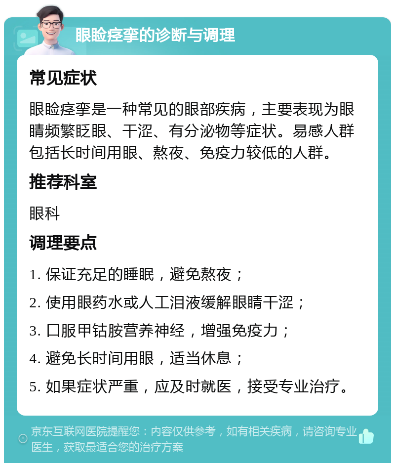 眼睑痉挛的诊断与调理 常见症状 眼睑痉挛是一种常见的眼部疾病，主要表现为眼睛频繁眨眼、干涩、有分泌物等症状。易感人群包括长时间用眼、熬夜、免疫力较低的人群。 推荐科室 眼科 调理要点 1. 保证充足的睡眠，避免熬夜； 2. 使用眼药水或人工泪液缓解眼睛干涩； 3. 口服甲钴胺营养神经，增强免疫力； 4. 避免长时间用眼，适当休息； 5. 如果症状严重，应及时就医，接受专业治疗。