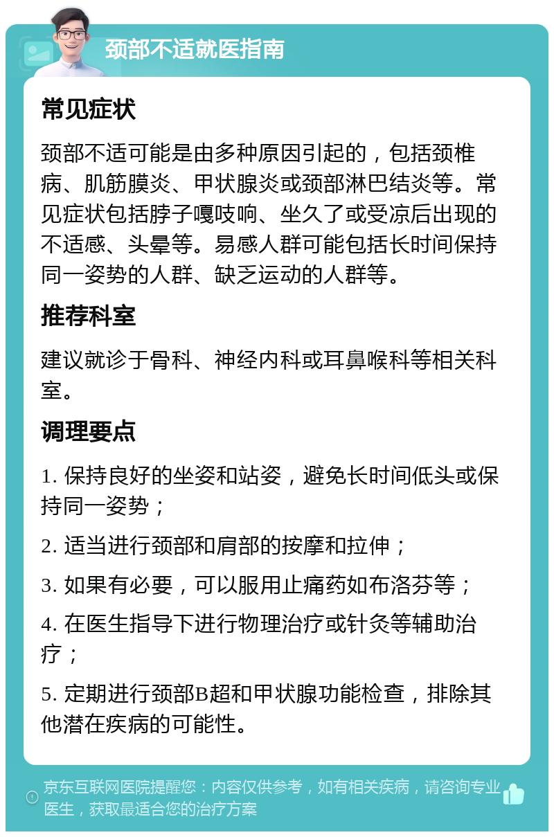 颈部不适就医指南 常见症状 颈部不适可能是由多种原因引起的，包括颈椎病、肌筋膜炎、甲状腺炎或颈部淋巴结炎等。常见症状包括脖子嘎吱响、坐久了或受凉后出现的不适感、头晕等。易感人群可能包括长时间保持同一姿势的人群、缺乏运动的人群等。 推荐科室 建议就诊于骨科、神经内科或耳鼻喉科等相关科室。 调理要点 1. 保持良好的坐姿和站姿，避免长时间低头或保持同一姿势； 2. 适当进行颈部和肩部的按摩和拉伸； 3. 如果有必要，可以服用止痛药如布洛芬等； 4. 在医生指导下进行物理治疗或针灸等辅助治疗； 5. 定期进行颈部B超和甲状腺功能检查，排除其他潜在疾病的可能性。