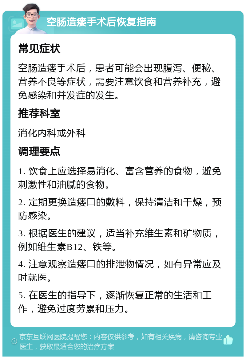 空肠造瘘手术后恢复指南 常见症状 空肠造瘘手术后，患者可能会出现腹泻、便秘、营养不良等症状，需要注意饮食和营养补充，避免感染和并发症的发生。 推荐科室 消化内科或外科 调理要点 1. 饮食上应选择易消化、富含营养的食物，避免刺激性和油腻的食物。 2. 定期更换造瘘口的敷料，保持清洁和干燥，预防感染。 3. 根据医生的建议，适当补充维生素和矿物质，例如维生素B12、铁等。 4. 注意观察造瘘口的排泄物情况，如有异常应及时就医。 5. 在医生的指导下，逐渐恢复正常的生活和工作，避免过度劳累和压力。