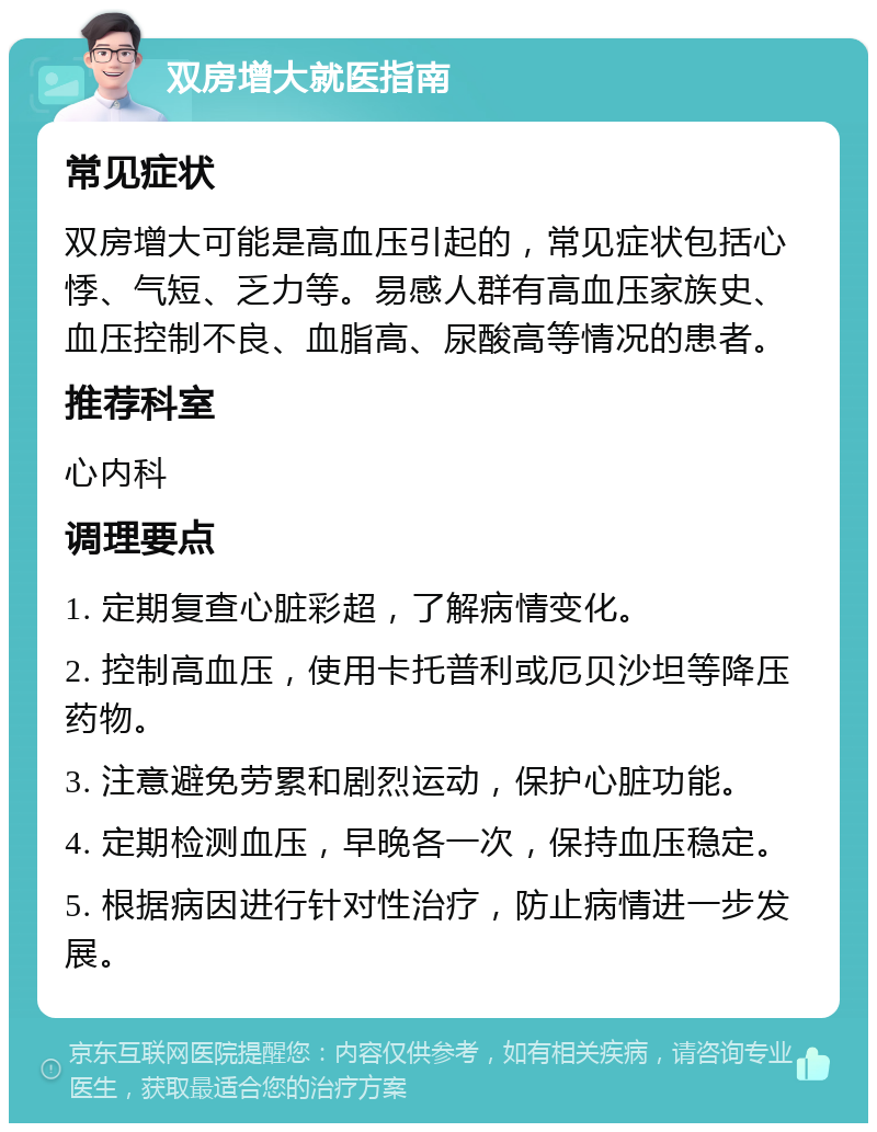 双房增大就医指南 常见症状 双房增大可能是高血压引起的，常见症状包括心悸、气短、乏力等。易感人群有高血压家族史、血压控制不良、血脂高、尿酸高等情况的患者。 推荐科室 心内科 调理要点 1. 定期复查心脏彩超，了解病情变化。 2. 控制高血压，使用卡托普利或厄贝沙坦等降压药物。 3. 注意避免劳累和剧烈运动，保护心脏功能。 4. 定期检测血压，早晚各一次，保持血压稳定。 5. 根据病因进行针对性治疗，防止病情进一步发展。