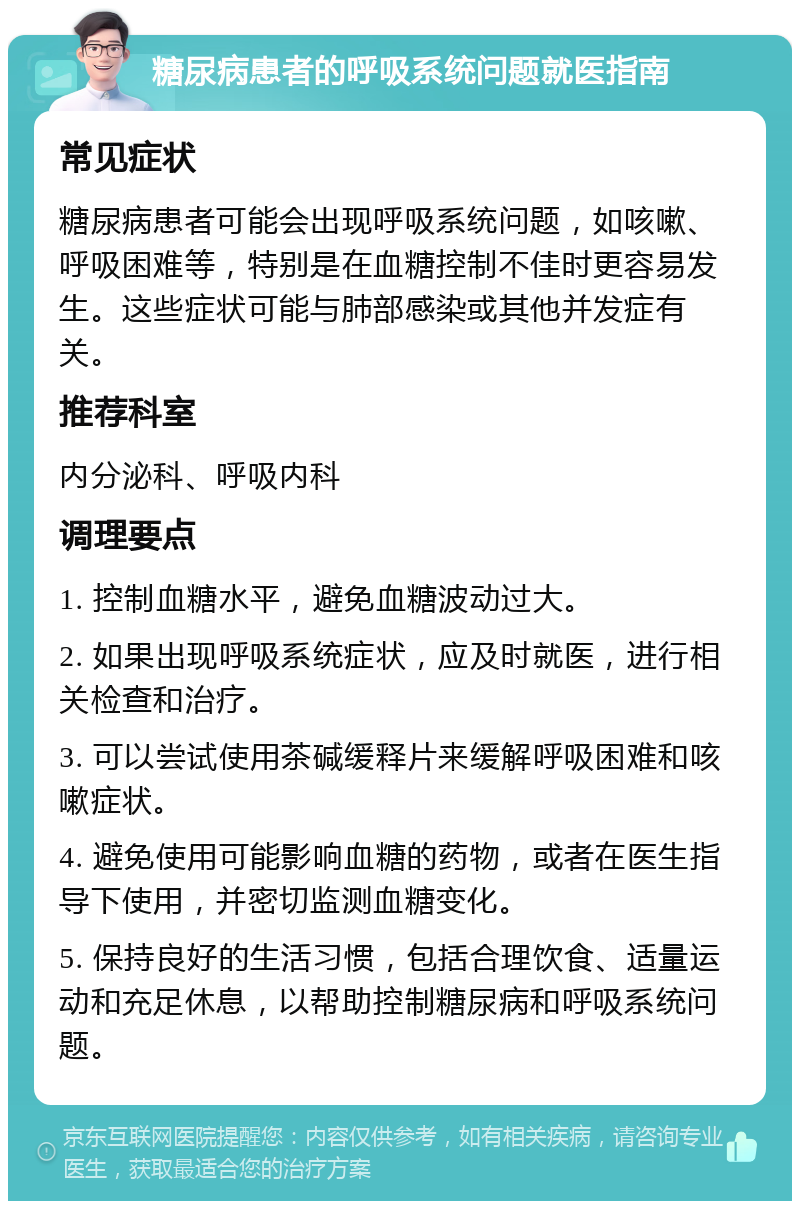 糖尿病患者的呼吸系统问题就医指南 常见症状 糖尿病患者可能会出现呼吸系统问题，如咳嗽、呼吸困难等，特别是在血糖控制不佳时更容易发生。这些症状可能与肺部感染或其他并发症有关。 推荐科室 内分泌科、呼吸内科 调理要点 1. 控制血糖水平，避免血糖波动过大。 2. 如果出现呼吸系统症状，应及时就医，进行相关检查和治疗。 3. 可以尝试使用茶碱缓释片来缓解呼吸困难和咳嗽症状。 4. 避免使用可能影响血糖的药物，或者在医生指导下使用，并密切监测血糖变化。 5. 保持良好的生活习惯，包括合理饮食、适量运动和充足休息，以帮助控制糖尿病和呼吸系统问题。