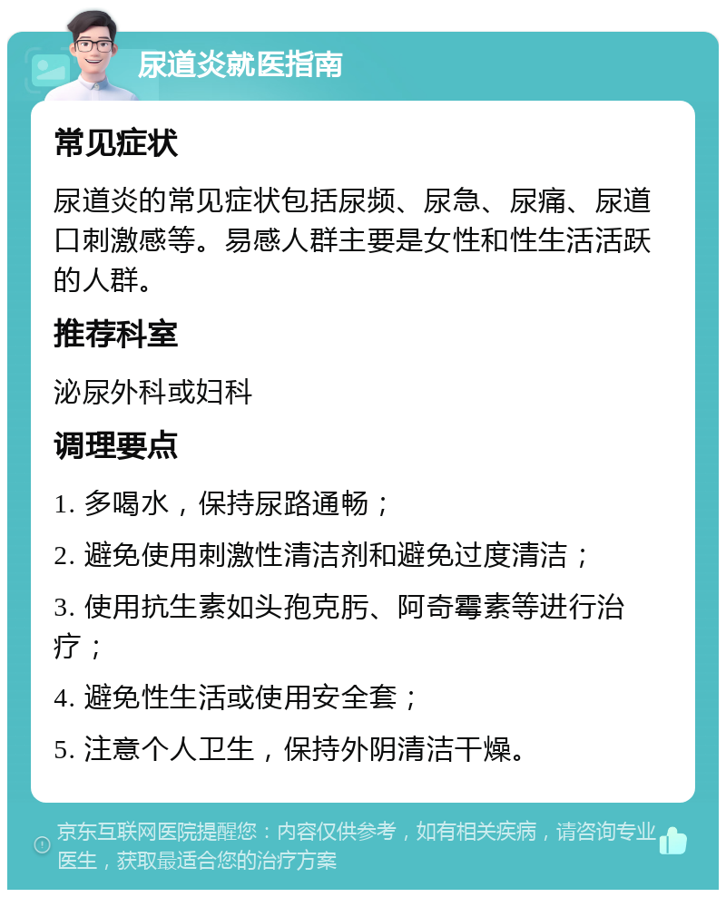 尿道炎就医指南 常见症状 尿道炎的常见症状包括尿频、尿急、尿痛、尿道口刺激感等。易感人群主要是女性和性生活活跃的人群。 推荐科室 泌尿外科或妇科 调理要点 1. 多喝水，保持尿路通畅； 2. 避免使用刺激性清洁剂和避免过度清洁； 3. 使用抗生素如头孢克肟、阿奇霉素等进行治疗； 4. 避免性生活或使用安全套； 5. 注意个人卫生，保持外阴清洁干燥。