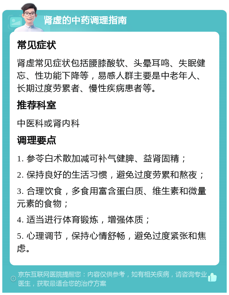 肾虚的中药调理指南 常见症状 肾虚常见症状包括腰膝酸软、头晕耳鸣、失眠健忘、性功能下降等，易感人群主要是中老年人、长期过度劳累者、慢性疾病患者等。 推荐科室 中医科或肾内科 调理要点 1. 参苓白术散加减可补气健脾、益肾固精； 2. 保持良好的生活习惯，避免过度劳累和熬夜； 3. 合理饮食，多食用富含蛋白质、维生素和微量元素的食物； 4. 适当进行体育锻炼，增强体质； 5. 心理调节，保持心情舒畅，避免过度紧张和焦虑。