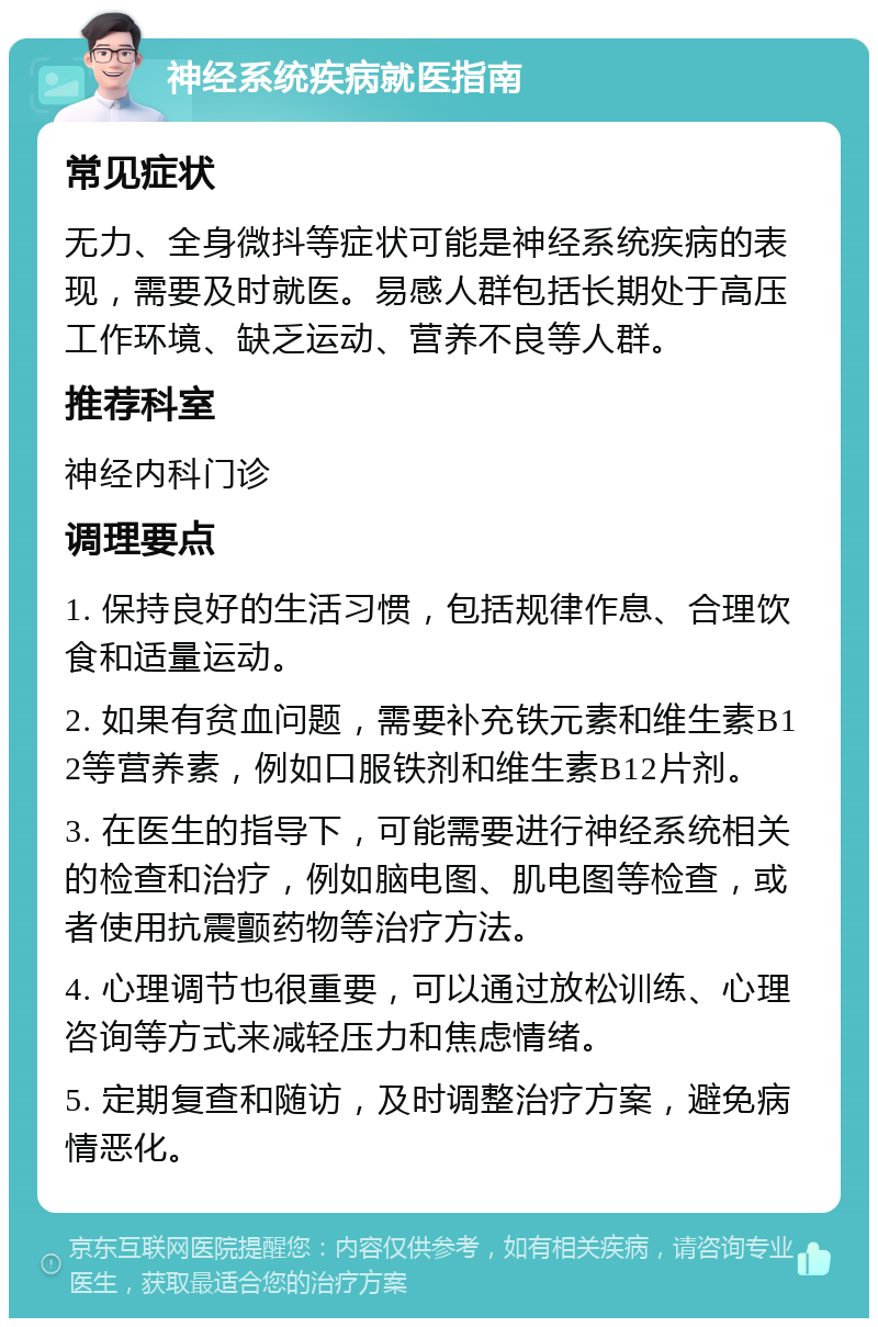 神经系统疾病就医指南 常见症状 无力、全身微抖等症状可能是神经系统疾病的表现，需要及时就医。易感人群包括长期处于高压工作环境、缺乏运动、营养不良等人群。 推荐科室 神经内科门诊 调理要点 1. 保持良好的生活习惯，包括规律作息、合理饮食和适量运动。 2. 如果有贫血问题，需要补充铁元素和维生素B12等营养素，例如口服铁剂和维生素B12片剂。 3. 在医生的指导下，可能需要进行神经系统相关的检查和治疗，例如脑电图、肌电图等检查，或者使用抗震颤药物等治疗方法。 4. 心理调节也很重要，可以通过放松训练、心理咨询等方式来减轻压力和焦虑情绪。 5. 定期复查和随访，及时调整治疗方案，避免病情恶化。