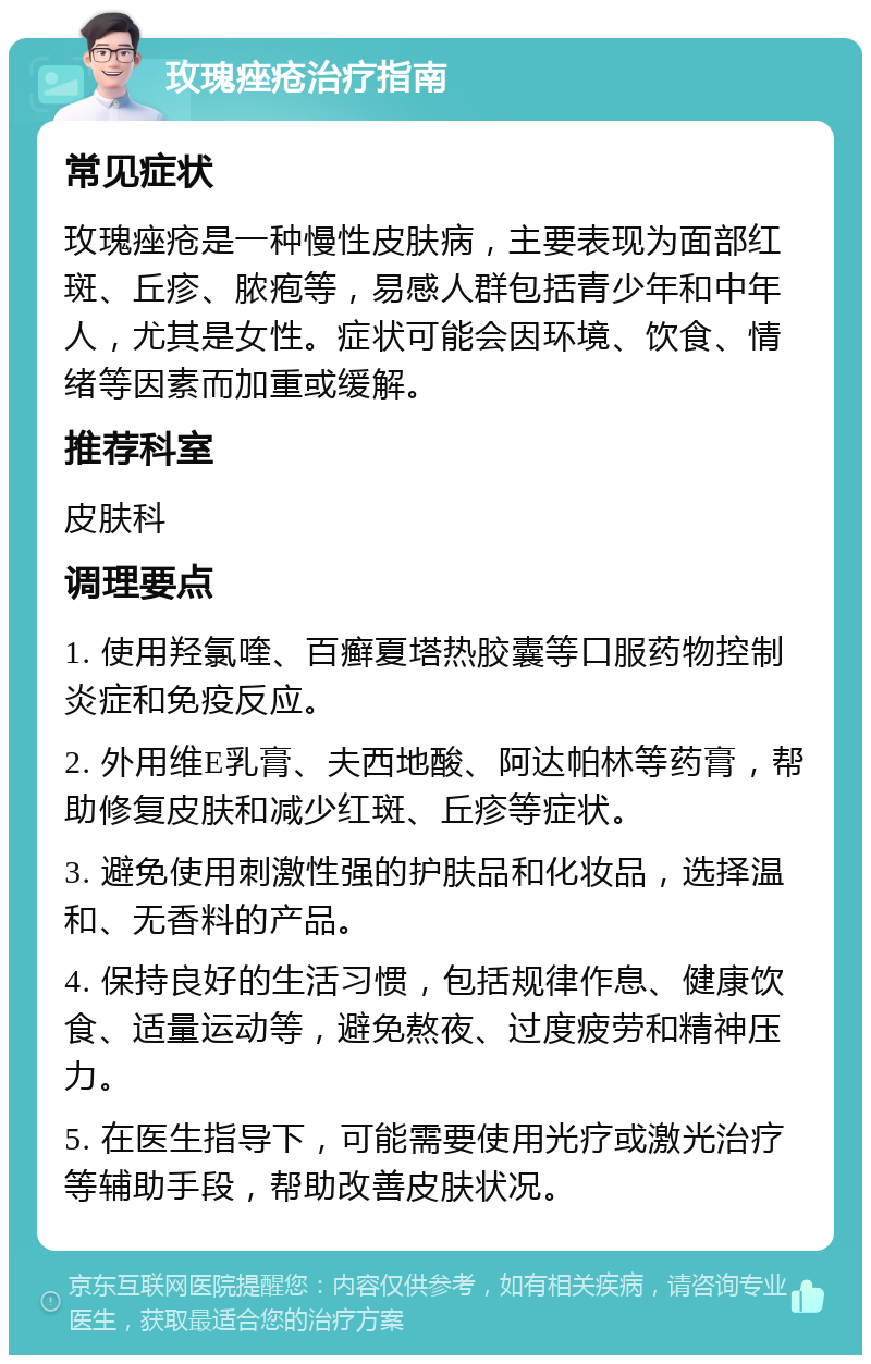 玫瑰痤疮治疗指南 常见症状 玫瑰痤疮是一种慢性皮肤病，主要表现为面部红斑、丘疹、脓疱等，易感人群包括青少年和中年人，尤其是女性。症状可能会因环境、饮食、情绪等因素而加重或缓解。 推荐科室 皮肤科 调理要点 1. 使用羟氯喹、百癣夏塔热胶囊等口服药物控制炎症和免疫反应。 2. 外用维E乳膏、夫西地酸、阿达帕林等药膏，帮助修复皮肤和减少红斑、丘疹等症状。 3. 避免使用刺激性强的护肤品和化妆品，选择温和、无香料的产品。 4. 保持良好的生活习惯，包括规律作息、健康饮食、适量运动等，避免熬夜、过度疲劳和精神压力。 5. 在医生指导下，可能需要使用光疗或激光治疗等辅助手段，帮助改善皮肤状况。