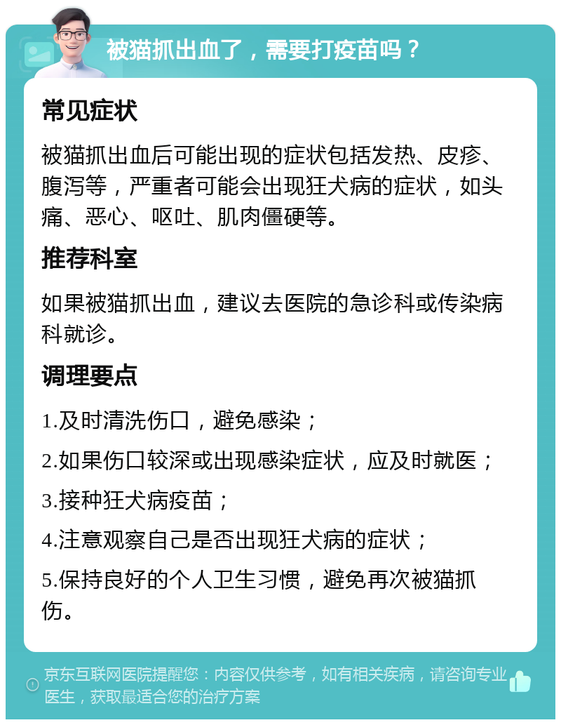 被猫抓出血了，需要打疫苗吗？ 常见症状 被猫抓出血后可能出现的症状包括发热、皮疹、腹泻等，严重者可能会出现狂犬病的症状，如头痛、恶心、呕吐、肌肉僵硬等。 推荐科室 如果被猫抓出血，建议去医院的急诊科或传染病科就诊。 调理要点 1.及时清洗伤口，避免感染； 2.如果伤口较深或出现感染症状，应及时就医； 3.接种狂犬病疫苗； 4.注意观察自己是否出现狂犬病的症状； 5.保持良好的个人卫生习惯，避免再次被猫抓伤。