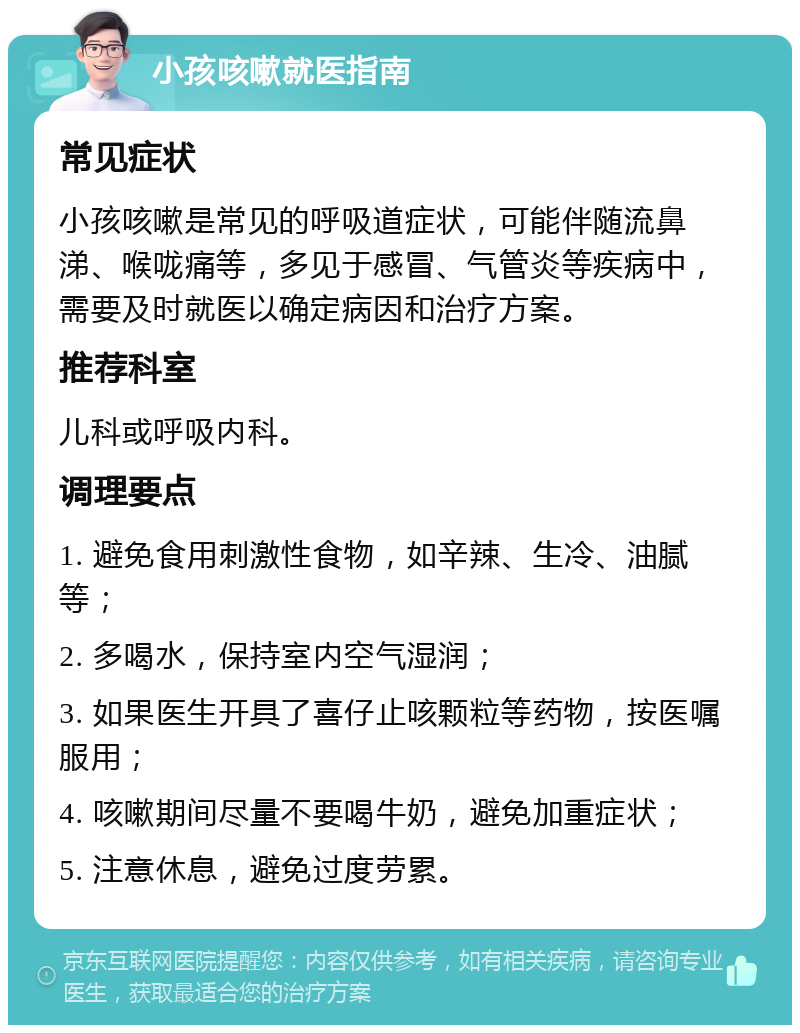 小孩咳嗽就医指南 常见症状 小孩咳嗽是常见的呼吸道症状，可能伴随流鼻涕、喉咙痛等，多见于感冒、气管炎等疾病中，需要及时就医以确定病因和治疗方案。 推荐科室 儿科或呼吸内科。 调理要点 1. 避免食用刺激性食物，如辛辣、生冷、油腻等； 2. 多喝水，保持室内空气湿润； 3. 如果医生开具了喜仔止咳颗粒等药物，按医嘱服用； 4. 咳嗽期间尽量不要喝牛奶，避免加重症状； 5. 注意休息，避免过度劳累。