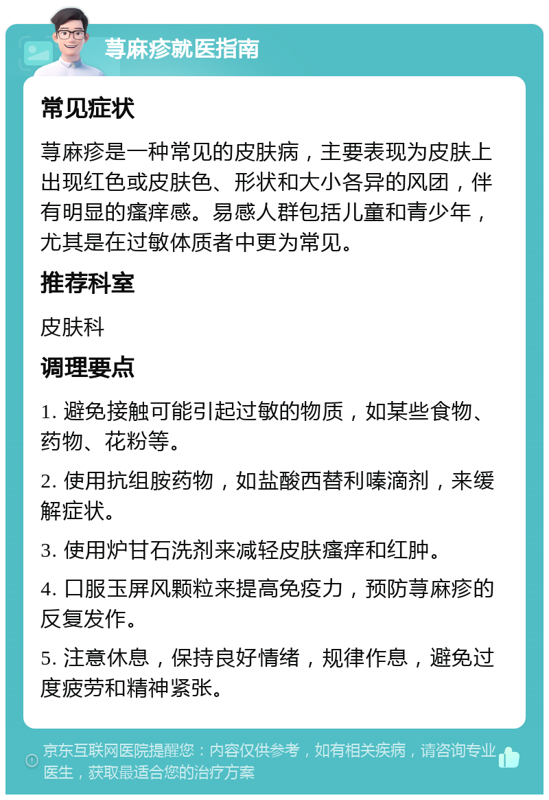 荨麻疹就医指南 常见症状 荨麻疹是一种常见的皮肤病，主要表现为皮肤上出现红色或皮肤色、形状和大小各异的风团，伴有明显的瘙痒感。易感人群包括儿童和青少年，尤其是在过敏体质者中更为常见。 推荐科室 皮肤科 调理要点 1. 避免接触可能引起过敏的物质，如某些食物、药物、花粉等。 2. 使用抗组胺药物，如盐酸西替利嗪滴剂，来缓解症状。 3. 使用炉甘石洗剂来减轻皮肤瘙痒和红肿。 4. 口服玉屏风颗粒来提高免疫力，预防荨麻疹的反复发作。 5. 注意休息，保持良好情绪，规律作息，避免过度疲劳和精神紧张。