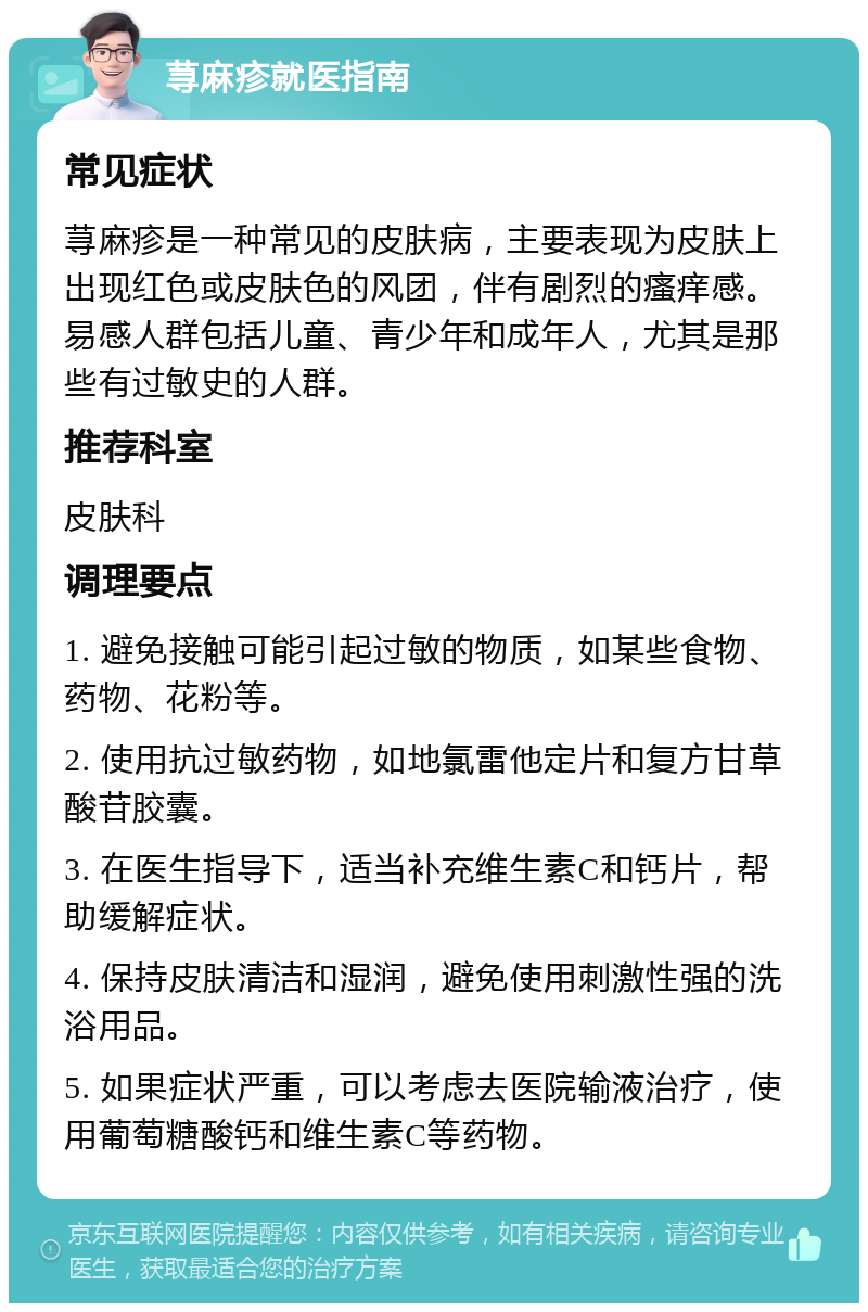 荨麻疹就医指南 常见症状 荨麻疹是一种常见的皮肤病，主要表现为皮肤上出现红色或皮肤色的风团，伴有剧烈的瘙痒感。易感人群包括儿童、青少年和成年人，尤其是那些有过敏史的人群。 推荐科室 皮肤科 调理要点 1. 避免接触可能引起过敏的物质，如某些食物、药物、花粉等。 2. 使用抗过敏药物，如地氯雷他定片和复方甘草酸苷胶囊。 3. 在医生指导下，适当补充维生素C和钙片，帮助缓解症状。 4. 保持皮肤清洁和湿润，避免使用刺激性强的洗浴用品。 5. 如果症状严重，可以考虑去医院输液治疗，使用葡萄糖酸钙和维生素C等药物。