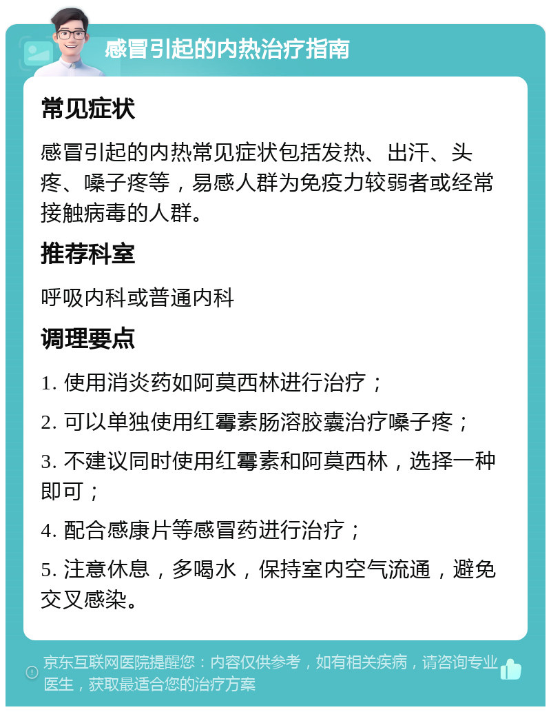 感冒引起的内热治疗指南 常见症状 感冒引起的内热常见症状包括发热、出汗、头疼、嗓子疼等，易感人群为免疫力较弱者或经常接触病毒的人群。 推荐科室 呼吸内科或普通内科 调理要点 1. 使用消炎药如阿莫西林进行治疗； 2. 可以单独使用红霉素肠溶胶囊治疗嗓子疼； 3. 不建议同时使用红霉素和阿莫西林，选择一种即可； 4. 配合感康片等感冒药进行治疗； 5. 注意休息，多喝水，保持室内空气流通，避免交叉感染。