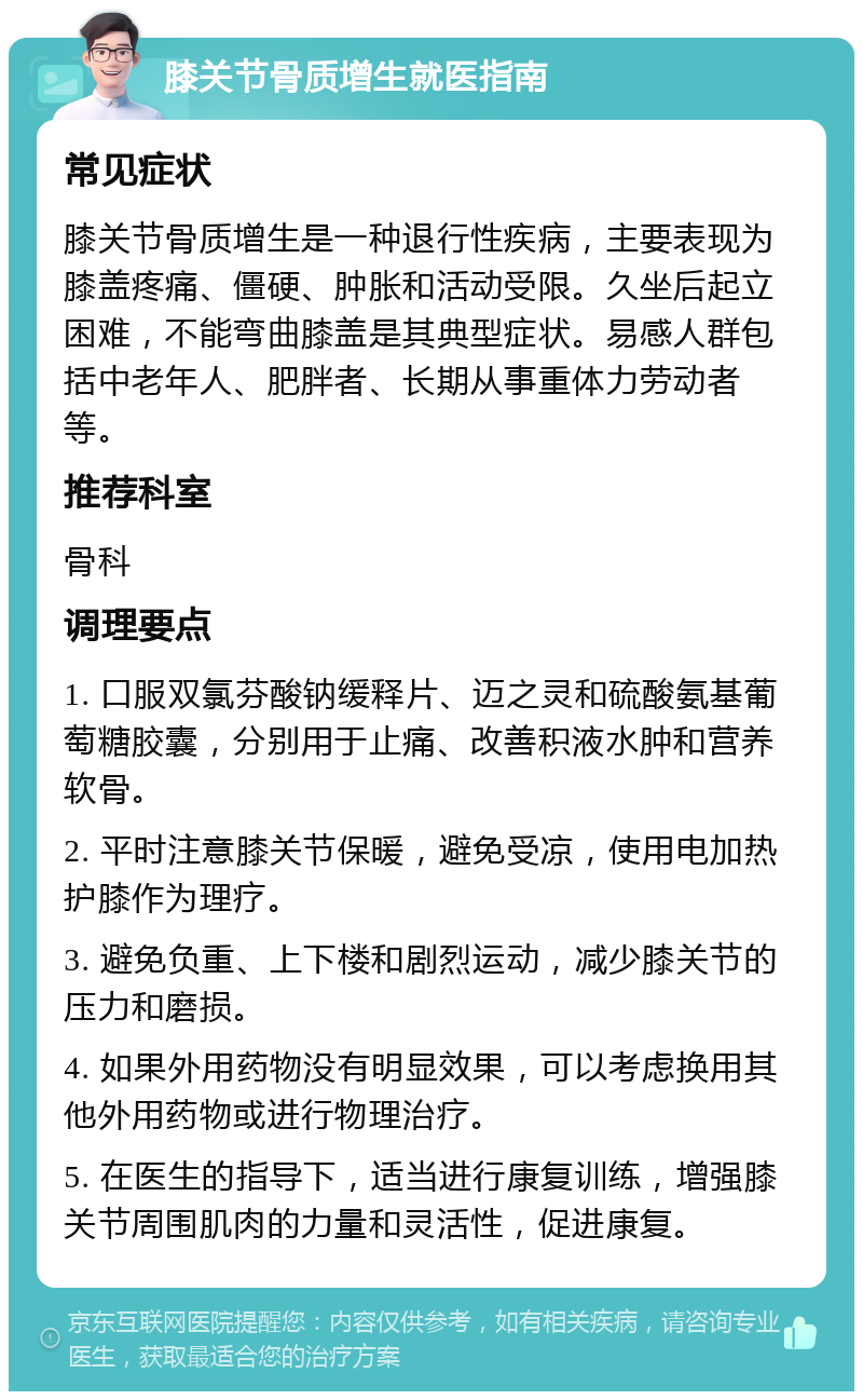 膝关节骨质增生就医指南 常见症状 膝关节骨质增生是一种退行性疾病，主要表现为膝盖疼痛、僵硬、肿胀和活动受限。久坐后起立困难，不能弯曲膝盖是其典型症状。易感人群包括中老年人、肥胖者、长期从事重体力劳动者等。 推荐科室 骨科 调理要点 1. 口服双氯芬酸钠缓释片、迈之灵和硫酸氨基葡萄糖胶囊，分别用于止痛、改善积液水肿和营养软骨。 2. 平时注意膝关节保暖，避免受凉，使用电加热护膝作为理疗。 3. 避免负重、上下楼和剧烈运动，减少膝关节的压力和磨损。 4. 如果外用药物没有明显效果，可以考虑换用其他外用药物或进行物理治疗。 5. 在医生的指导下，适当进行康复训练，增强膝关节周围肌肉的力量和灵活性，促进康复。