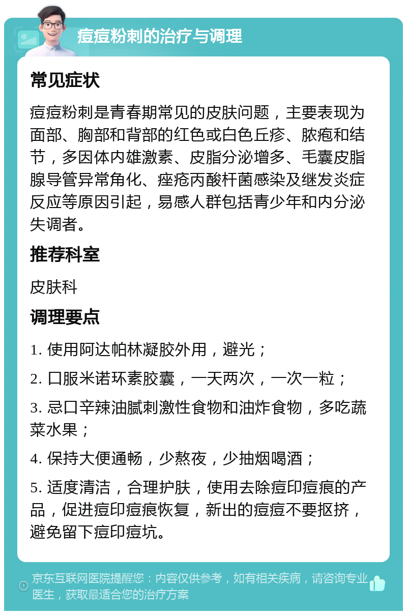 痘痘粉刺的治疗与调理 常见症状 痘痘粉刺是青春期常见的皮肤问题，主要表现为面部、胸部和背部的红色或白色丘疹、脓疱和结节，多因体内雄激素、皮脂分泌增多、毛囊皮脂腺导管异常角化、痤疮丙酸杆菌感染及继发炎症反应等原因引起，易感人群包括青少年和内分泌失调者。 推荐科室 皮肤科 调理要点 1. 使用阿达帕林凝胶外用，避光； 2. 口服米诺环素胶囊，一天两次，一次一粒； 3. 忌口辛辣油腻刺激性食物和油炸食物，多吃蔬菜水果； 4. 保持大便通畅，少熬夜，少抽烟喝酒； 5. 适度清洁，合理护肤，使用去除痘印痘痕的产品，促进痘印痘痕恢复，新出的痘痘不要抠挤，避免留下痘印痘坑。