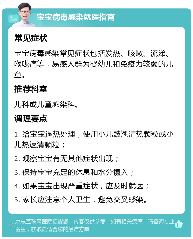 宝宝病毒感染就医指南 常见症状 宝宝病毒感染常见症状包括发热、咳嗽、流涕、喉咙痛等，易感人群为婴幼儿和免疫力较弱的儿童。 推荐科室 儿科或儿童感染科。 调理要点 1. 给宝宝退热处理，使用小儿豉翘清热颗粒或小儿热速清颗粒； 2. 观察宝宝有无其他症状出现； 3. 保持宝宝充足的休息和水分摄入； 4. 如果宝宝出现严重症状，应及时就医； 5. 家长应注意个人卫生，避免交叉感染。