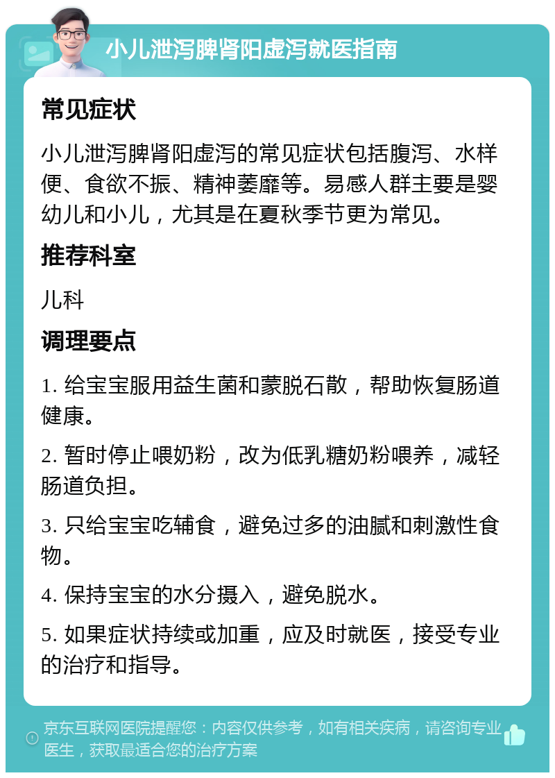 小儿泄泻脾肾阳虚泻就医指南 常见症状 小儿泄泻脾肾阳虚泻的常见症状包括腹泻、水样便、食欲不振、精神萎靡等。易感人群主要是婴幼儿和小儿，尤其是在夏秋季节更为常见。 推荐科室 儿科 调理要点 1. 给宝宝服用益生菌和蒙脱石散，帮助恢复肠道健康。 2. 暂时停止喂奶粉，改为低乳糖奶粉喂养，减轻肠道负担。 3. 只给宝宝吃辅食，避免过多的油腻和刺激性食物。 4. 保持宝宝的水分摄入，避免脱水。 5. 如果症状持续或加重，应及时就医，接受专业的治疗和指导。