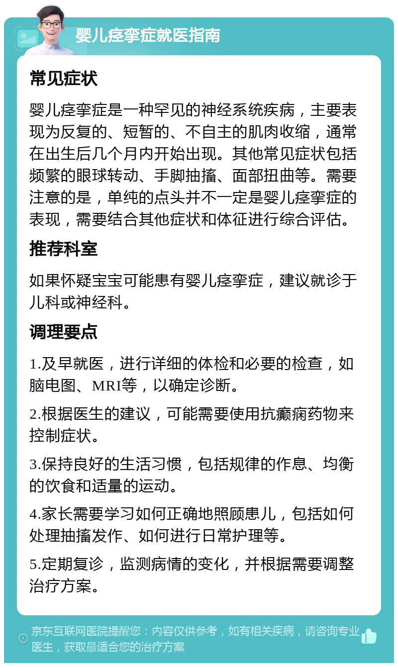 婴儿痉挛症就医指南 常见症状 婴儿痉挛症是一种罕见的神经系统疾病，主要表现为反复的、短暂的、不自主的肌肉收缩，通常在出生后几个月内开始出现。其他常见症状包括频繁的眼球转动、手脚抽搐、面部扭曲等。需要注意的是，单纯的点头并不一定是婴儿痉挛症的表现，需要结合其他症状和体征进行综合评估。 推荐科室 如果怀疑宝宝可能患有婴儿痉挛症，建议就诊于儿科或神经科。 调理要点 1.及早就医，进行详细的体检和必要的检查，如脑电图、MRI等，以确定诊断。 2.根据医生的建议，可能需要使用抗癫痫药物来控制症状。 3.保持良好的生活习惯，包括规律的作息、均衡的饮食和适量的运动。 4.家长需要学习如何正确地照顾患儿，包括如何处理抽搐发作、如何进行日常护理等。 5.定期复诊，监测病情的变化，并根据需要调整治疗方案。