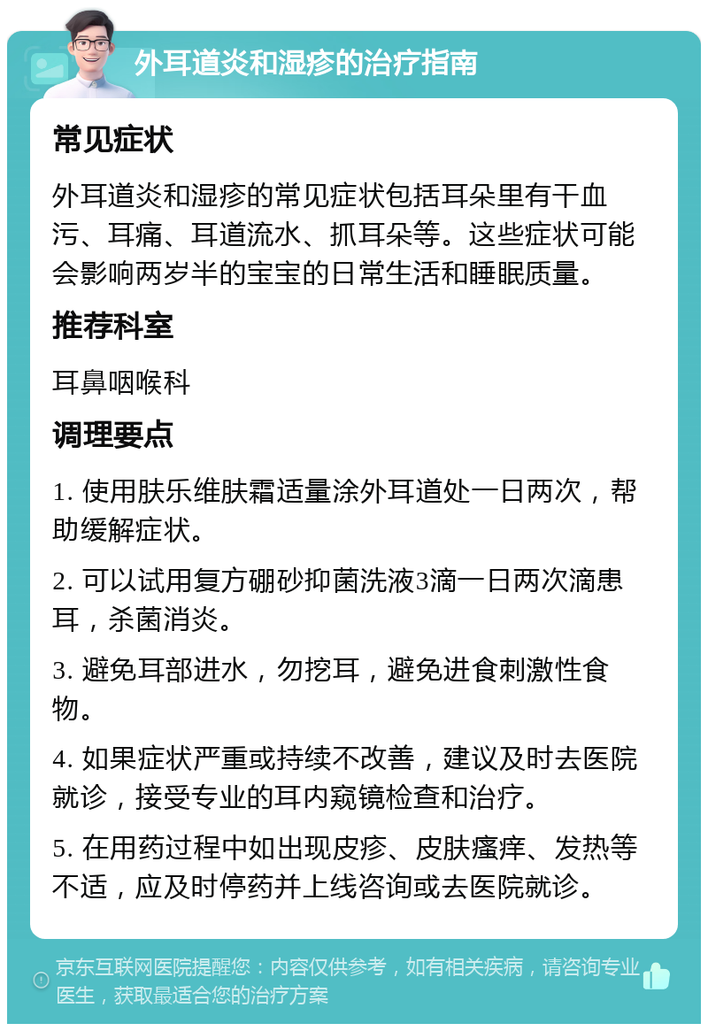 外耳道炎和湿疹的治疗指南 常见症状 外耳道炎和湿疹的常见症状包括耳朵里有干血污、耳痛、耳道流水、抓耳朵等。这些症状可能会影响两岁半的宝宝的日常生活和睡眠质量。 推荐科室 耳鼻咽喉科 调理要点 1. 使用肤乐维肤霜适量涂外耳道处一日两次，帮助缓解症状。 2. 可以试用复方硼砂抑菌洗液3滴一日两次滴患耳，杀菌消炎。 3. 避免耳部进水，勿挖耳，避免进食刺激性食物。 4. 如果症状严重或持续不改善，建议及时去医院就诊，接受专业的耳内窥镜检查和治疗。 5. 在用药过程中如出现皮疹、皮肤瘙痒、发热等不适，应及时停药并上线咨询或去医院就诊。