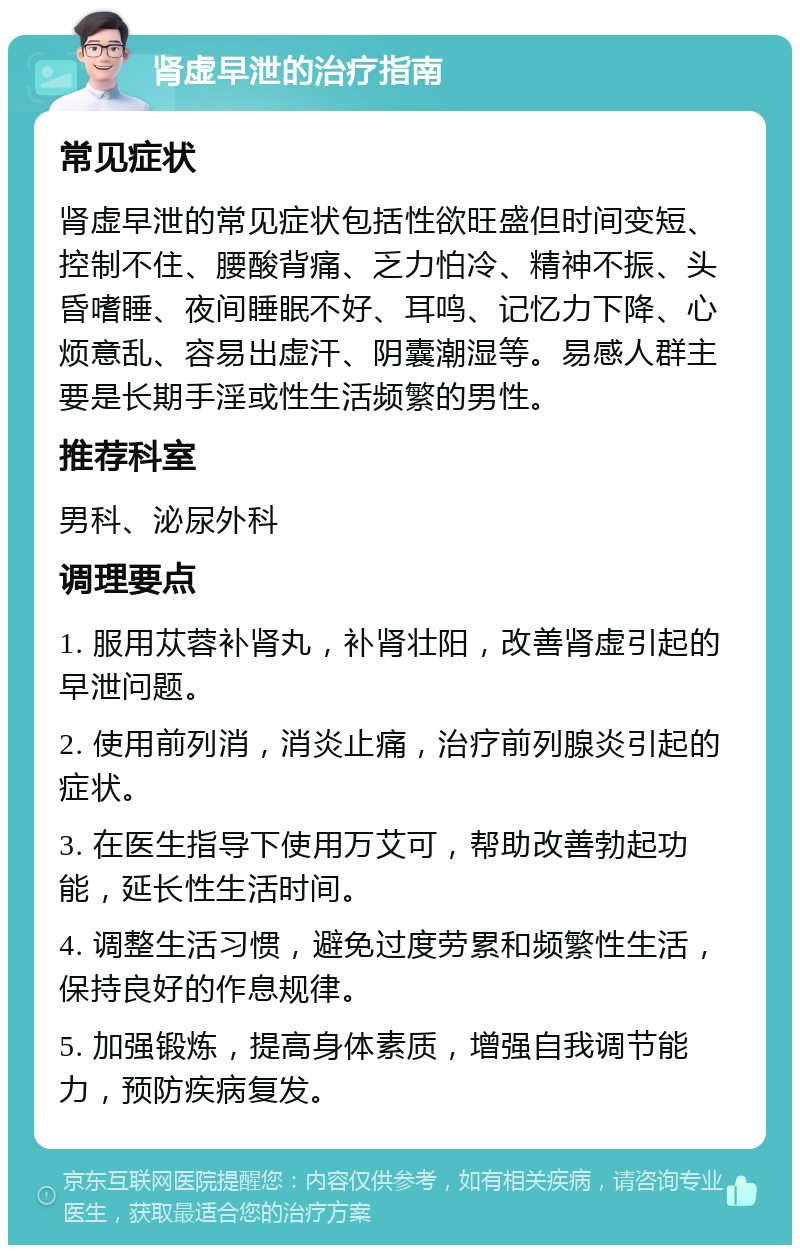 肾虚早泄的治疗指南 常见症状 肾虚早泄的常见症状包括性欲旺盛但时间变短、控制不住、腰酸背痛、乏力怕冷、精神不振、头昏嗜睡、夜间睡眠不好、耳鸣、记忆力下降、心烦意乱、容易出虚汗、阴囊潮湿等。易感人群主要是长期手淫或性生活频繁的男性。 推荐科室 男科、泌尿外科 调理要点 1. 服用苁蓉补肾丸，补肾壮阳，改善肾虚引起的早泄问题。 2. 使用前列消，消炎止痛，治疗前列腺炎引起的症状。 3. 在医生指导下使用万艾可，帮助改善勃起功能，延长性生活时间。 4. 调整生活习惯，避免过度劳累和频繁性生活，保持良好的作息规律。 5. 加强锻炼，提高身体素质，增强自我调节能力，预防疾病复发。